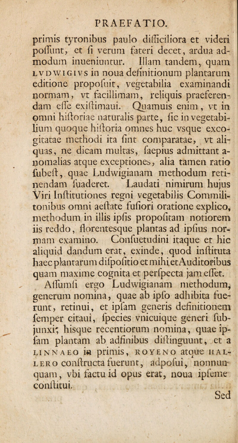 primis tyronibus paulo difficiliora et videri poliunt, et li verum fateri decet, ardua ad¬ modum inueniuntur. Illam tandem, quam LVDWiGivs in noua definitionum plantarum editione propofuit, vegetabilia examinandi normam, vt facillimam, reliquis praeferen¬ dam effe exitlimaui. Quamuis enim, vt in omni hiftoriae naturalis parte, fic in vegetabi¬ lium quoque hi lior ia omnes huc vsque exco¬ gitatae methodi ita fint comparatae, vt ali¬ quas, ne dicam multas, faepius admittant a- nomalias atque exceptiones, alia tamen ratio lubeft, quae Ludwigianam methodum reti¬ nendam ibaderet. Laudati nimirum hujus Viri Inftitutiones regni vegetabilis Commili¬ tonibus omni aeftate fufiori oratione explico, methodum in illis ipiis propofitam notiorem iis reddo, florentesque plantas ad ipiius nor¬ mam examino. Confuetudini itaque et hic aliquid dandum erat, exinde, quod inftituta haec plantarum d ifpofitio et mihi, et Auditoribus quam maxime cognita et perfpecta jam effiet. Affiumii ergo Ludwigianam methodum, generum nomina, quae ab ipfo adhibita fue¬ runt, retinui, et ipfam generis definitionem femper citaui, fpecies vnicuique generi fub- junxi; hisque recentiorum nomina, quae ip- lam plautam ab adfinibus diftinguunt, et a linnaeo ia primis, r ove no atque h al¬ lero conftructa fuerunt, adpofui, nonnum quam, vbi factu id opus erat, noua ipfeme conftitui. Sed