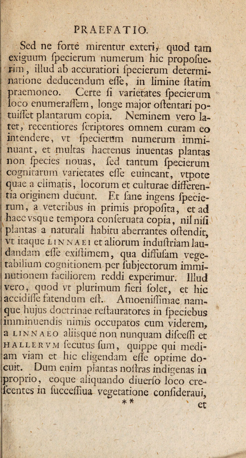 Sed ne forte mirentur exteri,1 quod tam | exiguum fpecierum numerum hic propofue- i r-im , illud ab accuratiori fpecierum determi- i natione deducendum ede, in limine flatim j praemoneo. Certe d varietates fpecierum 1 loco enumeradem, longe major oftentari po- j tuidet plantarum copia. Neminem vero la- : tet, recentiores fcriptores omnem curam eo i intendere, vt fpecierum numerum iinmi- : nuant, et multas hactenus inuentas plantas ! non fpecies nouas, fed tantum fpecierum : cognitarum varietates ede euincant, vtpote S quae a climatis, locorum et culturae dideren- tia originem ducunt. Et fane ingens fpecie- ! rum, a veteribus in primis propodta, et ad i haecvsque tempora conferuata copia, nilnili i plantas a naturali habitu aberrantes odendit, ' vt itaque iinnaei et aliorum indudriam lau- j dandam ede exidimem, qua diffufam vege- 1 tabilium cognitionem per fubjectorum immi- i nutionem faciliorem reddi experimur. Illud >vero, quod vt plurimum deri folet, et hic iaccidide fatendum ed. Amoenidimae nam¬ que hujus doctrinae rellauratores in fpeciebus |imminuendis nimis occupatos cum viderem, a linnaeo aliisquenon nunquam difcedi et hallervm fecutus funi, quippe qui medi¬ am viam et hic eligendam ede optime do¬ cuit. Dum enim plantas no Uras indigenas in proprio, eoque aliquando diuerlb loco cre- lcentes in iuccediua vegetatione condderaui,