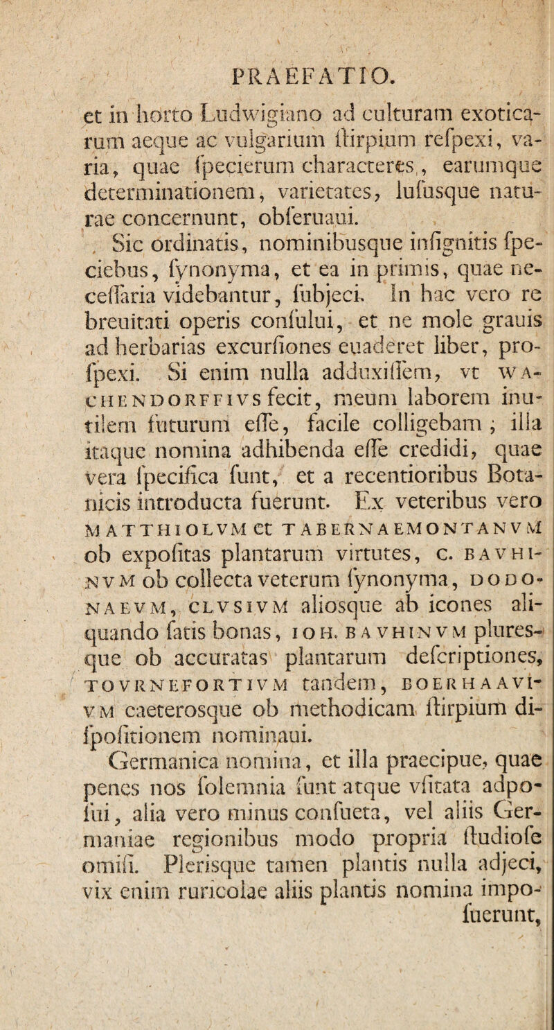 et in horto Ludwigiano ad culturam exotica- rum aeque ac vulgarium ftirpium refpexi, va¬ ria, quae fpecierum characteres,, earumque determinationem, varietates, lufusque natu¬ rae concernunt, obferuaui. Sic ordinatis, nominibusque infignitis fpe- ciehus, fynonyma, et ea in primis, quae ne- cedaria videbantur, fubjeci. In hac vero re breuitati operis confului, et ne mole grauis ad herbarias excurfiones euaderet liber, pro- fpexi. Si enim nulla adduxidem, vt wa- chendorffivs fecit, meum laborem inu¬ tilem futurum ede, facile colligebam; illa itaque nomina adhibenda ede credidi, quae vera ipecidca funt, et a recentioribus Bota¬ nicis introducta fuerunt. Ex veteribus vero H ATTHIOLVM Ct TABERNAEMONTANVM ob expolitas plantarum virtutes, c. bavhi- nvm ob collecta veterum fynonyma, dodo- naevm, clvsivm aliosque ab icones ali¬ quando fatis bonas, ioh,bavhinvm plures- que ob accuratas plantarum defcriptiones, tovrnefortivm tandem, boerhaavi* v Mf caeterosque ob methodicam ftirpium di- Jpofitionem nominaui. Germanica nomina, et illa praecipue, quae penes nos folemnia funt atque vdtata adpo- fui, alia vero minus confueta, vel aliis Ger¬ maniae regionibus modo propria ftudiofe otniii. Plerisque tamen plantis nulla adjeci, vix enim ruricolae aliis planus nomina impo- fuerunt,