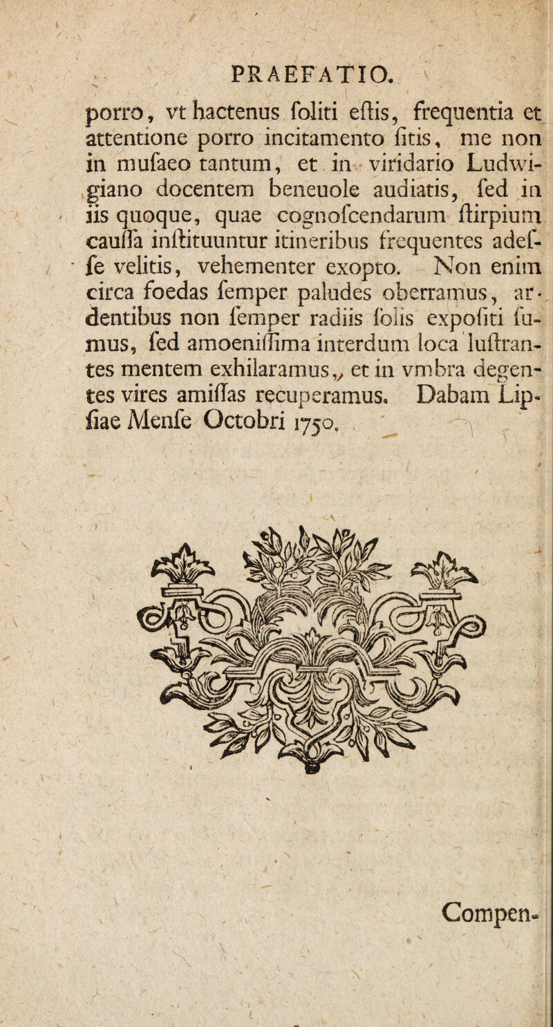 porro, vt hactenus foliti edis, frequentia et attentione porro incitamento litis, me non in mufaeo tantum, et in viridario Ludwi- giano docentem beneuole audiatis, fed in iis quoque, quae cognofcendarum flirpium cauda inftituuntur itineribus frequentes adef- fe velitis, vehementer exopto. Non enim circa foedas femper paludes oberramus, ar¬ dentibus non femper radiis foiis expoliti fu¬ mus, fed amoenillima interdum loca luftran- tes mentem exhilaramus„ et in vmbra degen¬ tes vires amiflas recuperamus. Dabam Lip- iiae Menfe Octobri 1750. ^ | . . - Compen- i