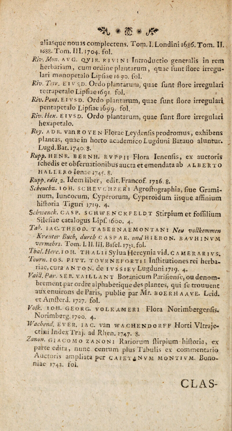 1 *% * flg * (fi? aHaSquenouascomplectens. Tom.I,Londinii686.Tom. II. 1688. Tom. III. 1704. fol. Riv.Mon.hVG. QV1R. rivi ni Introductio generalis in rem herbariam, cum ordine plantarum, quae funt flore irregu¬ lari monopetalo Lipflaeifego. fol. Riv. Ten\ e 1 v s d. Ordo plantarum, quae funt flore irregulari tetraperalo Lipflae 1691. fol. Riv.Pent. ei vsd. Ordo plantarum, quae funt flore irregulari pentapetalo Lipfiae 1699. fol.- Riv.Hex. ei vsd. Ordo plantarum, quae funt flore irregulari hexapetaio. Roy. adr. vara ROYEn FloraeLeydenfisprodromus, exhibens plantas, quae in horto academico Lugduni Batauo aluntur. Lugd. Hat. 1740. 8. Rupp. HENR. bernh. Rvppn Flora lenenfts, ex auctoris ichedis et obferuation ibus aucta et emendata ab alberto hallero lenae 1745'. g. Rupp.edit^. Idem liber, edit.Francof. 1726. 8. Scheucbz. ioh. s c H e v c h z e R 1 Agroftographia, flue Grami¬ num, luncorum, Cyperorum, Cyperoidum iisque affinium hiftona Tiguri 1719. 4, Schrocnck. c a s p. s c h w e N c kfeldt Stirpium et foffilium Sileflae catalogus Lipf. 1600. 4. 1 a c. theod, tabernaemontani PJett vollkonwien Kr tuter Bucb, durch C A s P a R. und H 1 E R o N. BAVHINVM vermehr.t. Tom. i. II. III, Bafel. 17^1. fol. Tba/. Here. ioh. t h a l i i Sylua Hercynia vid. Camerari vs. Tourn. 1 o s. pitt. tovrnefortii Inflitutiones rei herba¬ riae, cura a n t o n. de ivssiev Lugduni 1719. 4. Vaili. P m\ s e b. v aillan t Botanicum Pariflenfe, ou denom- brement par ordre alphabetique des plantes, qui fe trouuent auxenuirons de Paris, publie par Mr. boerhaave. Leid. etAmfterd. 1727. fol. Voik ioh. geo r g. volkameri Flora Norimbergenfls. Norimberg. 1700. 4. Wacbencl. e v er. ia c. van wachendorff Horti Vitra je- ctini Index Traj, ad Rhen. 1747. 8. i.anon. giacomo z a n o n i Rariorum flirpium hiftoria, ex parte edita, nunc centum plus Tabulis ex commentario auctoris ampliata per caiex^Nvm moNtivm. Bono¬ niae 1742. fol. \ CLAS-