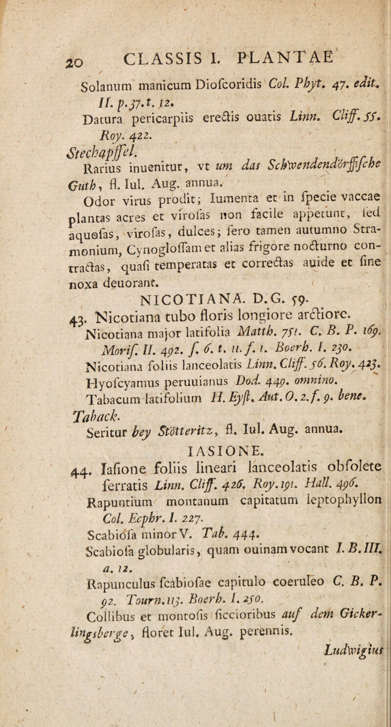 I I / Solanum manicum Diofcoridis ColBhyt. 47. edit, ILp.37A.1z. Daiura pericarpiis eredis ouatis Cliff.SS• Roy. 422. Steckapffel. ' Rarius inuenitur, vt das Sch\veHdendoijpJcfoe Guth, fl. Iui. Aug. annua. Odor virus prodit; lumenta et in fpccic vaccas plantas acres ct viroias non facile appetunt, ied aquofas, viro fas, dulces; fero tamen autumno Stra- nionium, Cynogloflam et alias frigore no&urno con¬ tradas, quafi temperatas et corredas auide et fine noxa deuorant. NICOTIANA. D:G. y9- 43. Nicotiana tubo floris longiore ardiore. Nicotiana major latifolia Matth. yfi. C. B. P. ify, Morif. H. 4pz. f. 6. t. u.f. 1. Boerh. f. 230. Nicotiana foliis lanceolatis Linit. Lliff. 36. Roy. 423* Hyofcyamus peruuianus Dod. 44p. omnino. Tabacum latifolium H. Eyjl. Aut. O.z.f. p. bene• Tdhack. Seritur bey Stotteritz, fl. Iui. Aug. annua. T A S T f) N 44. lafione foliis lineari lanceolatis obfolete ferratis Linn. Clijf. 426, Roy.ipu Hali. 4pd. Rapuntium montanum capitatum ieptophyllon Coi. Ecphr. I. 227. Scabiola minor V. Tab. 444. Scabiofa globularis, quam ouinamvocant LB.IIl’ a. 12. Rnpunculus fcabiofae capitulo coeruleo C. B. P. p?.. Tourn.113. Boerh. I.2jo. Collibus et montofis Aecioribus auf dem Gicker- lingiberge, floret Iui. Aug. perennis. Ludtoigi IUS