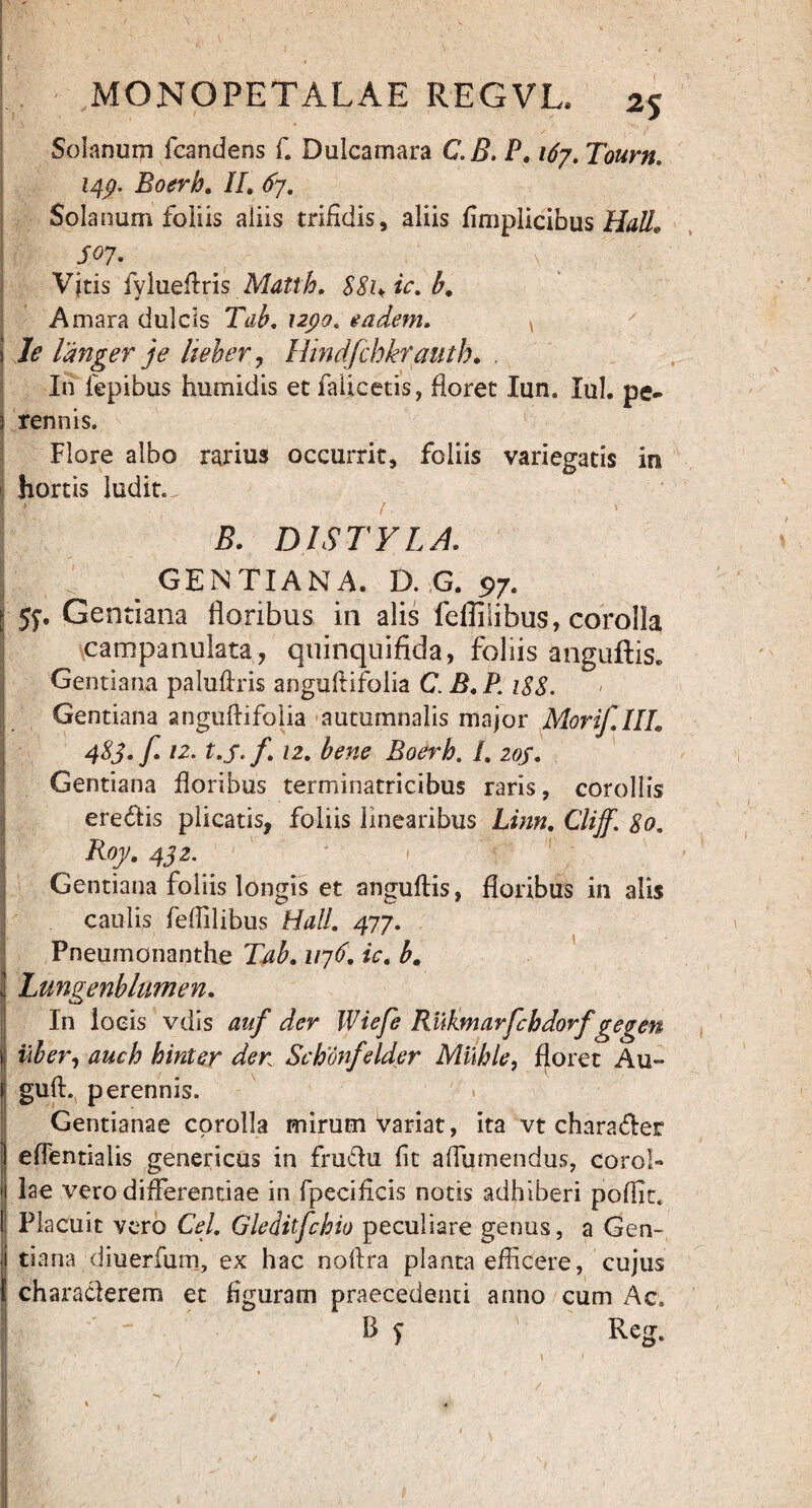 Solanum (candens f. Dulcamara C.B. P. 167. Tourn. 14p. Boerh. //. 67. Solanum foliis aliis trifidis, aliis fimplicibus Hali* S°7\ . \v I Vjtis fylueflris Mattb. 88hic.b, Amara dulcis Tab. upo. eadem. * I le langer je heher, Hindfchkrautb. , In fepibus humidis et falicetis, floret Iun. Iui. pe¬ rennis. Flore albo rarius occurrit, foliis variegatis in hortis ludit. I » / 1 5. DISTYLA. ' GENTIANA. D. G. 97. ^ jy. Gentiana floribus in alis fefliiibus, corolla campanulata, quinquifida, foliis anguftis. Gentiana paluftris anguftifolia C. B. P. 188. Gentiana anguftifolia autumnalis major Morif.III0 4%3-f 12. t.j-f. 12. bene Boerh. /. 20S. Gentiana floribus terminatricibus raris, corollis eredis plicatis, foliis linearibus Linn. Cliff. 80, Roy.442. Gentiana foliis longis et anguftis, floribus in alis caulis fefliiibus Hali. 417. | Pneumonanthe Tab. 1176. ic. b. Lungenblumen. In locis vdis auf der Wiefe Rukmavfcbdorf gegen liber, auch hinter der Schonfelder Milhle, floret Au- guft. perennis. Gentianae corolla mirum variat, ita vt charader effentialis genericus in frudu fit aflumendus, corol» lae vero differentiae in fpecificis notis adhiberi poftit. Placuit vero Cei. Gleditfcbio peculiare genus, a Gen¬ tiana diuerfum, ex hac noftra planta efficere, cujus characlerem et figuram praecedenti anno cum Ac. B y Reg.