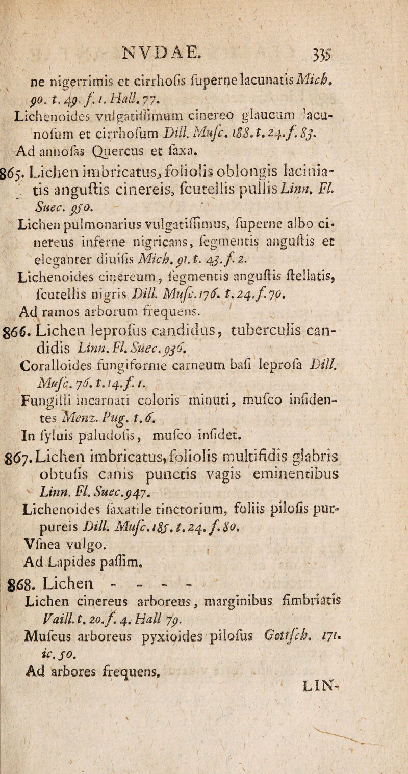 ne nigerrimis et cirrhofis Tuperne lacunatis Micb» 90> t. 49 l Hali. 77. Lichenoides vulgatiftimum cinereo glaucum lacu¬ no fu m et cirrhofum Dill.Mujc. 188 »t.24.f,83. Ad annofas Quercus et laxa. 865. Lichen imbricatus^ foliolis oblongis lacinia- tis anguftis cinereis, fcutellis pullis Linn. FL Suec. pjo. Lichen pulmonarius vulgati (Ii mus, fuperne albo ci¬ nereus inferne nigricans, Tegmentis anguftis et eleganter diuilis Mich.91. t. 43-/ 2- Lichenoides cinereum, fegmentis anguftis ftellatis, fcutellis nigris DHL Mufc. 176. 1.24./. yo. Ad ramos arborum frequens. 866. Lichen leprofus candidus, tuberculis can¬ didis Linn. FI. Suec.936. Coralloides fungiforme carneum bafi Ieprofa DHL Mufc. y6.1.14./. /. Fungilli incarnati coloris minuti, mufco infiden- tes Menz.Fug. t. 6. In fyluis paludofts, mufco inlidet. 867. Lichen imbricatus,foliolis multifidis glabris obtulis canis punctis vagis eminentibus Linn. FL Suec.947. Lichenoides laxatile tinctonum, foliis pilofts pur¬ pureis DHL Mufc. i$j. t. 24. f.8o, Vfnea vulgo. Ad Lapides paftim* 868. Lichen - - » » Lichen cinereus arboreus, marginibus fimbriatis Vaill. t. 20.f. 4. Hali yp. Mufcus arboreus pyxioides pilofus Gettjch. iyu tc. 50. Ad arbores frequens® ’ ■' ' ' 1 LIN-