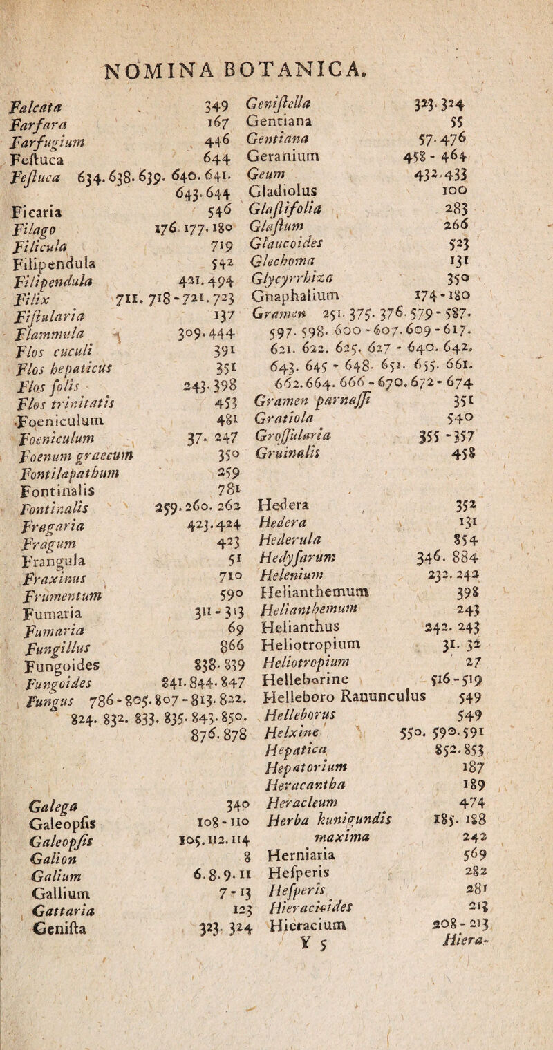 Falcata » 349 Far far a l^7 Farfugium 44*> Feftuca 644 Fefluca 624.638* £>39* ^40, ^4*' 643.644 Ficaria 54^ FUago 176' '77' l%° FUlcula 719 Fiiipendula 542 FUlpendula 421* 494 Filix 711. 718- 72M23 Fiflularia 13 7 Flammula 3°9* 444 F/01 cuculi 391 F/fl-f hepaticus 351 F7<W /0/^ 243.398 Flos trinitatis 453 •Fpenicuitiin 4§* Foeniculum 37* 247 F'oenum graecum 35° Fonti lapathum 259 Fontinalis 78* Fontinalis 259. 260. 262 Fr agar i a 423.424 Fragum 423 Frangula 51 Fraxinus 710 Frumentum 59° Fumaria 3n3l3 Fumaria 69 Fungi Ilus 8^6 Fungoides S3S- 839 Fungoides 84** 844* 847 Fungus 786- 80$. 807 -813-822. 824. 832. §33. 835- 843-85°- 876* 878 Geni feli a Gentiana Gentiana Geranium Geum Gladiolus Glajlifolia Glafium Gtaucoides Glecboma Glycyrrbiza Gnaphalium 3*3 * 324 55 57.476 458- 464 432,433 100 283 26 6 523 i3* 350 174 -180 Gramen 251. 375- 3*^’ 579 587* 597.598. 600'607.609 - 617. 621. 622. 625. 627 - 640. 642. 643. 645  648- 651. 655. 661. 662.664. 666- 670.672- 674 Gramen pnvnajji 35* Gratio la 54° GrojfuUria 355 357 Grumulis 458 Hedera Hedera Hederula Hedyfarum Helenium Helianthemum Helianthemum Helianthus Heliotropium Heliotropium Helleborine Helieboro Ranunculus Helleborus Helxine Hepatica Hepatorium Herae ant ba 352 I3t 854 346' 884 232. 242 39S 243 342. 243 31' 3* 27 516-519 549 549 550. 590.591 852.853 187 189 Galega 340 Heracleum 474 Galeopus 108-110 Herba kunigundis • 185. 188 Galeopjts Galion Ia5.112.n4 maxima 242 8 Herniaria 569 Gallum 6.8.9.11 Hefperis 282 Gallium 7-13 Hefperis 281 Gattaria 123 Hi er ac ioi des 213 Genifta 323- 3 24 Hieraciuna Y < 208 - 213 Hiera- 1