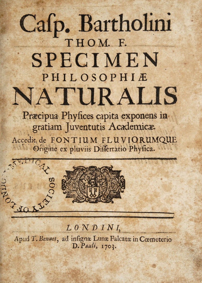 m . Bartholini THOM. F. SPECIMEN PHILOSOPHI! Praecipua Phylices capita exponens in gratiam Juventutis Academicae. Accedit, de F O N TIU M F L U VIQ RUMQ.UE Origiiie ex pluviis Differtatio Phyiica. L O HT> INI, _ _ Apud T. Bennet, ad infignas Lunas Falcatas in Ccemeterio> D. Pauli, 1705.