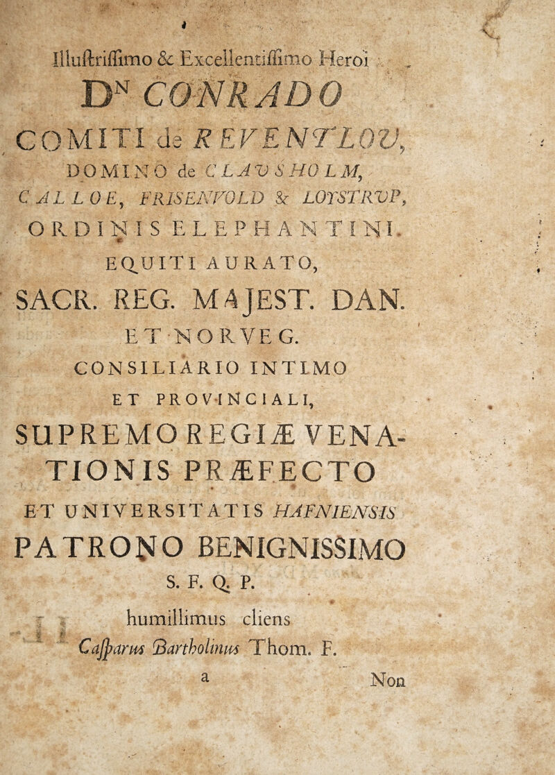 COMITI da R EVENTLQV, D O MIN O de CLAVSHOL M, CALLO E, FRISENFOLD & LOTSTRVP, ORDINIS ELEPHANTINI m . EQUITI AURATO, SACR. REG. MAJ EST. DAN. ET-NORVEG. . CONSILIARIO INTIMO ET PROVINCIALI, SUPREMO REGII VENA» TIONIS PRAEFECTO ET UNIVERSITATIS HA FNIENS IS PATRONO BENIGNISSIMO . ; s. f. Q.P, A > \r*P A 'V* , 0 humillimus cliens ><* jj; f' f, # . Cajpams 'Bartholinus Thom. F. Non a