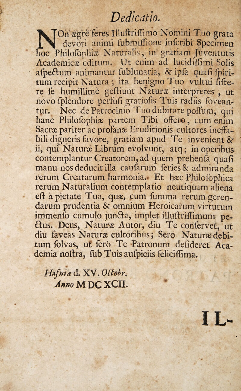 Dedicatio. NOn aegre feres Illuftriffimo Nomini Tuo grata devoti animi fubrniffone infcribi Specimen hoc Philofophiae Naturalis, in gratiam Juventutis Academicae editum. Ut enim ad lucidiflimi Solis afpe&um animantur fublunaria, & ipfa quali fpiri- tum recipit Natura ; ita benigno Tuo vultui fifte- re fe humillime geftiunt Naturae interpretes , ut novo fplendore perfufi gratiofis Tuis radiis fovean¬ tur. Nec de Patrocinio Tuo dubitare polfum, qui hanc Philofophiae partem Tibi offero, cum enim Sacrae pariter ac profanae Eruditionis cultores ineffa¬ bili digneris favore, gratiam apud Te invenient & ii, qui Naturae Librum evolvunt, atq; in operibus contemplantur Creatorem, ad quem prehenfa quali manu nos deducit illa caufarum feries & admiranda rerum Creatarum harmonia.. Et haec Philofophica rerum Naturalium contemplatio neutiquam aliena eft a pietate Tua, quae, pum fumma rerum geren¬ darum prudentia 8c omnium Heroicarum virtutum immenfo cumulo jun&a, implet illuftrilTimum pe- 6tus. Deus, Naturae Autor, diu Te confervet, ut diu faveas Naturae cultoribus; Sero Naturae debi¬ tum folvas, ut fer6 Te Patronum delideret Aca¬ demia noftra, fub Tuis aufpiciis feliciflima. HafrL d. XV. Octobr.