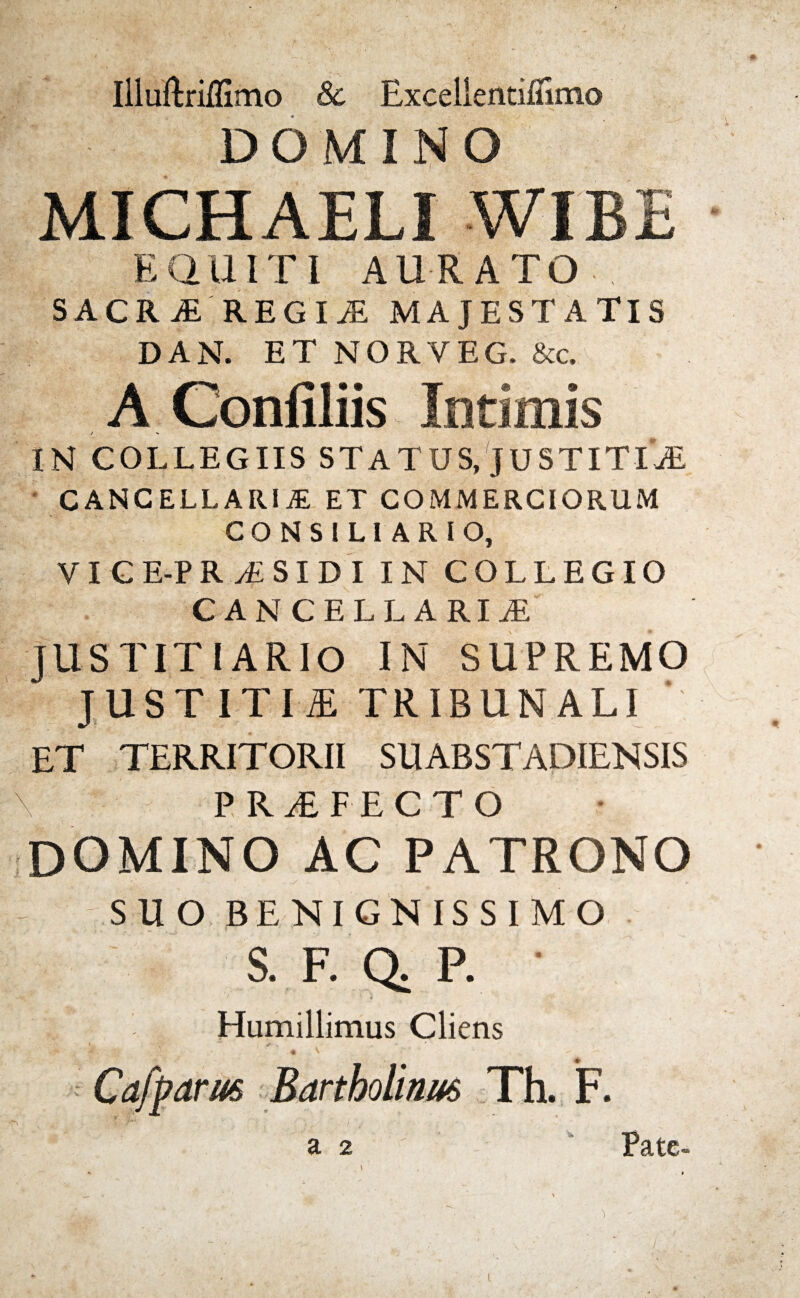 DOMINO MICHAELI WIBE EQUITI AURATO SACRjE REGINE MAJESTATIS DAN. ET NORVEG. &c, A Confiliis Intimis IN COLLEGIIS STATUS, JUSTITIjE CANCELLARI* ET COMMERCIORUM CONSILIARIO, VI C E-P RyfiSIDI IN COLLEGIO CANCELLARI* JUSTIT I ARIO IN SUPREMO JUSTITIA TRIBUNALI ' ET TERRITORII SUABSTADIENSIS \ PROFECTO DOMINO AC PATRONO - SUO BENIGNISSIMO S. F. Q. P. • Humillimus Cliens L . \ s . ' f. , t ' Cafparus Bartholinus Th. F. s % \ / 'v. ) j . a 2 Pate- J