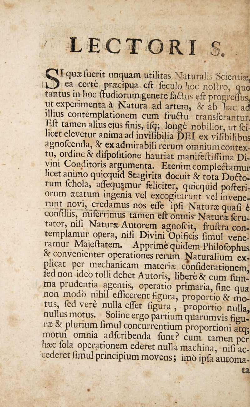 I quae fuerit unquam utilitas Naturalis Scientiae. —* ea. certe praecipua eft fecuio hoc noftro, que tantus in hoc ftudiorum genere fa&us eft progreflus ut experimenta a. Natura ad artem, ab 'hac ad illius contemplationem cum fruCtu transferantur, Eft tamen alius ejus finis, ifq; longe nobilior, ut fci' hcet elevetur anima ad invifibilia DEI ex vifibilibus agnofeenda, ex admirabili rerum omnium contex¬ tu, ordine & difpofitione hauriat manifeftiffima Di¬ vini Conditoris argumenta. Etenim complectamur licet animo quicquid Stagirita docuit Sr tota Do&o- rum fchola, aftequamur feliciter, quicquid pofteri- orum aetatum ingenia vel excogitarunt vel invene- runLf?0Vb credamus nos elfe ipfi Naturae quafi e confiliis, milerrimus tamen eft omnis Naturae fcru- tator, nili Naturae A ut orem agnofeit, fruftra con¬ templamur opera, nifi Divini Opificis fimul vene¬ ramur Majeftatem. Apprime quidem Philofophus 8c convenienter operationes rerum Naturalium ex¬ plicat per mechanicam materiae confiderationem led non ideo tolli debet Autoris, libere cum fiim- ma prudentia agentis, operatio primaria, fine qua non modo nihil efficerent figura, proportio & mo¬ tus, fed vere nulla elfet figura , proportio nulla, nullus motus. Soline ergo partium quarumvis figu¬ rae & plurium fimul concurrentium proportioni atq* motui omnia adferibenda funt ? cum tamen per haec fola operationem ederet nulla machina, nifi ac¬ cederet fimul principium movens; imo ipfa automa¬ ta