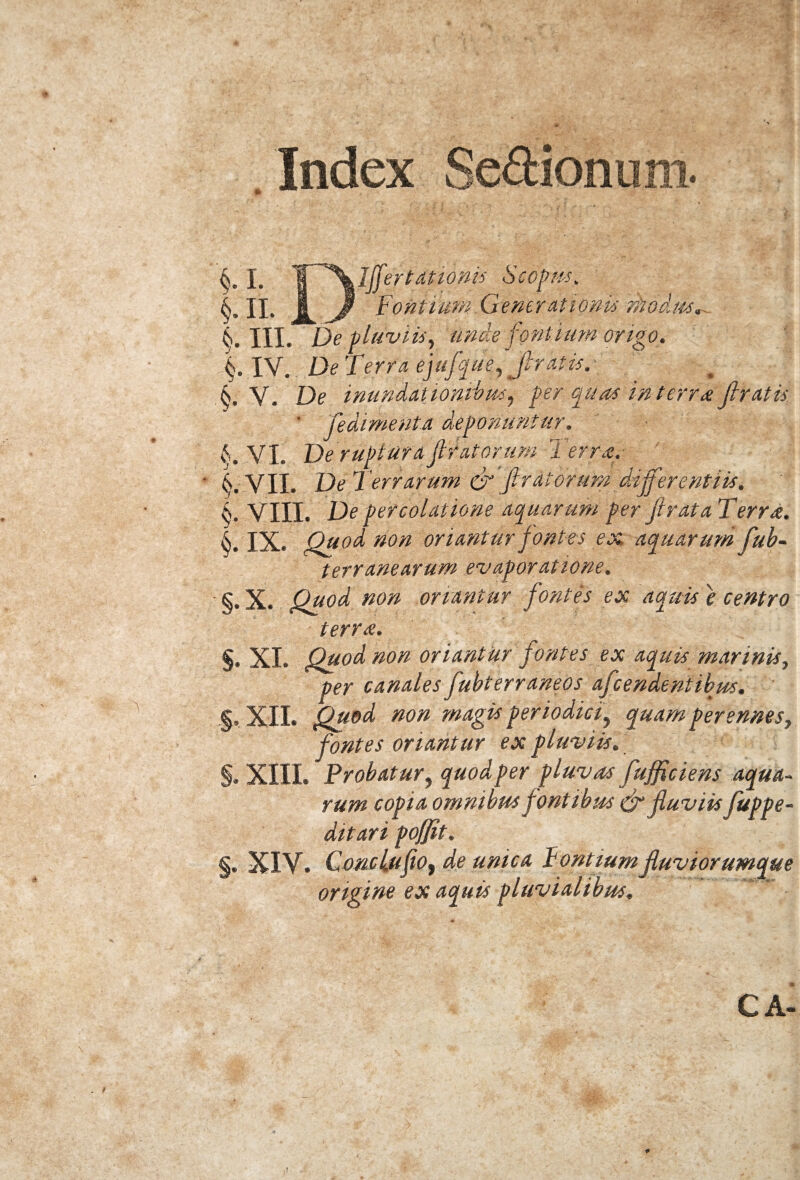 Index Sedionum §. I. ’W~^\lffertationis Scopus. n. I Jp Fontium Generationis niodm. k. III. De pluviis, unde fontium origo. §. IV. De Tem* ejufque, feratis. 6. V, De inundationibus, per quas in terra fi ratis ' fedimenta deponuntur. VI. De rupturafit at orum Ter me. 6.-VIL Del errarum & fircorum ddfferentiis. k. VIII. De percolatione aquarum per fi rata Terra. k, JX. Quod non oriantur fontes ex aquarum fiub- t er r ane arum evaporatione. §. X. Quod non oriantur fontes ex aquis e centro terree. §. XI. Quod non oriantur fontes ex aquis marinis., per canales fiubterraneos afeendentibus. §. XII. Quod non magis periodici, quam perennes, fontes oriantur ex pluviis. §. XIII. Probatur, quod per pluvas fufficiens aqua¬ rum copia omnibus fontibus & fluviis fuppe- ditari poffit. §. XIV. Condufio, de unica Pontium fluviorumque origine ex aquis pluvialibus. CA- . 9 5!