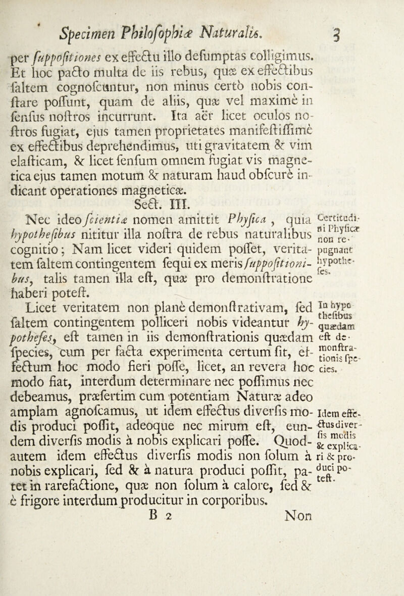 per fuppofitiones ex effeftu illo defumptas colligimus. Et hoc pafto multa de iis rebus, quss ex effeftibus faltem cognofcuntur, non minus certo nobis con¬ flare polfunt, quam de aliis, qua; vel maxime in lenfus noftros incurrunt. Ita aer licet oculos no- ftros fugiat, ejus tamen proprietates manifeftiffime ex effeftibus deprehendimus, uti gravitatem & vim elafticam, licet fenfum omnem fugiat vis magne- tica ejus tamen motum naturam haud obfcure in¬ dicant operationes magneticee. Sed. III. Nec ideo /cientia nomen amittit Phyjica , quia hypothefibus nititur illa noftra de rebus naturalibus cognitio; Nam licet videri quidem pollet, verita¬ tem faltem contingentem fequi ex meris fuppo/ttimi- bus, talis tamen illa eft, qux pro demonflratione haberi potefl. Licet veritatem non plane demonftrativam, fed faltem contingentem polliceri nobis videantur hy~ potbefisy eft tamen in iis demonftrationis quasdam fpecies, cum per fada experimenta certum fit, ef- fedum hoc modo fieri polfe, licet, an revera hoc modo fiat, interdum determinare nec poflimus nec debeamus, praefertim cum potentiam Natura: adeo amplam agnofcamus, ut idem elfeclus diverfis mo¬ dis produci polfit, adeoque nec mirum eft, eun¬ dem diverfis modis a nobis explicari polle. Qriod- autem idem effedus diverfis modis non folum a nobis explicari, fed 8c a natura produci polfit, pa¬ tet in rarefadione, quae non folum a calore, fed & e frigore interdum producitur in corporibus. B 2 Non Certitudi¬ ni Phyfica non re* pugnant hypothc* fes. Ia hypo thdibns quadam eft de ■ monftra- tionis fpe~ cies. Idem effe¬ rius diver¬ fis medis & explica' ri & pro¬ duci po- teft.