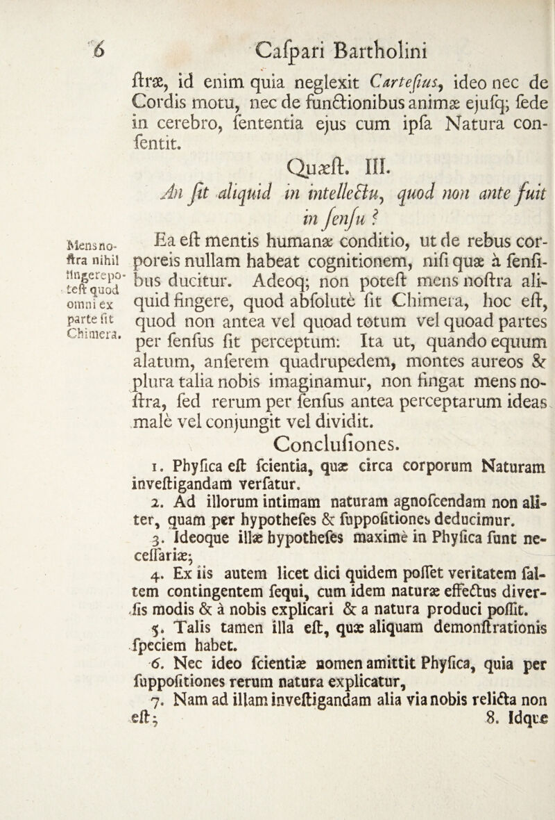 Mens no* ftra nihil tinge repo teft quod omni ex parte fit Chimera. % ' ftrae, id enim quia neglexit Cartefius, ideo nec de Cordis motu, nec de funQrionibus animas ejulq; fede in cerebro, lententia eius cum ipfa Natura con- fentit. Quadi;. III. An jit aliquid in intelle&u, quod non ante fuit in /en fu ? Ea eft mentis humanas conditio, ut de rebus cor¬ poreis nullam habeat cognitionem, nifi quae a fenfi- bus ducitur. Adeoq; non poteft mens noftra ali¬ quid fingere, quod abfolute fit Chimera, hoc eft, quod non antea vel quoad totum vel quoad partes per fenfus fit perceptum: Ita ut, quando equum alatum, anferem quadrupedem, montes aureos & plura talia nobis imaginamur, non fingat mens no¬ ftra, fed rerum per fenfus antea perceptarum ideas male vel conjungit vel dividit. Concluliones. 1. Phy fica eft fcientia, quas circa corporum Naturam inveftigandam verfatur. 2. Ad illorum intimam naturam agnofcendam non ali¬ ter, quam per hypothefes & fuppofitiones. deducimur. 3. Ideoque illae hypothefes maxime in Phy fica funt ne- cefTariasj 4. Ex iis autem licet dici quidem pollet veritatem fal- tem contingentem fequi, cum idem naturae effedtus diver- fis modis & a nobis explicari & a natura produci poflit. 5. Talis tamen illa eft, quae aliquam demonftrationis fpeciem habet. 6. Nec ideo fcientiae nomen amittit Phyfica, quia per fuppofitiones rerum natura explicatur, 7. Nam ad illam inveftigandam alia via nobis relitta non eft 3 8. Idqic