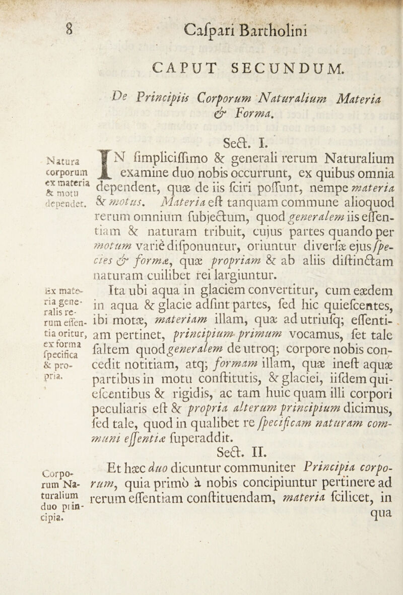 CAPUT SECUNDUM. De Principiis Corporum Naturalium Materia & Forma, Se£l. I. Natura f N fimpHciflimo 8c generali rerum Naturalium corporum examine duo nobis occurrunt, ex quibus omnia dependent, quae de iis fciri poliunt, nempe materia dependet. &r motus. Materia eft tanquam commune alioquod rerum omnium fubjectum, quod generalem iis eden¬ tia m 8c naturam tribuit, cujus partes quando per motum varie difponuntur, oriuntur diverfseejus fpe- cies dr forma, quae propriam 8c ab aliis diftin&atn naturam cuilibet rei largiuntur. ax mate- Ita ubi aqua in glaciem convertitur, cum eaedem raiisre-6 *n aclLia &: g^ac^e partes, fed hic quiefeentes, rumeffen- ibi motae, materiam illam, quae ad utriufq; eflenti- tia oritur, am pertinet, principium- primum vocamus, fet tale rpecificT Ditem qp\oc\ generalem de utroq; corpore nobis con- & pro- cedit notitiam, atq; formam illam, quae ineft aquae pna. partibus in motu conftitutis, & glaciei, iifdem qui- efcentibus & rigidis, ac tam huic quam illi corpori peculiaris eft 8t propria alterum principium dicimus, fed tale, quod in qualibet re fpecifcam naturam com¬ muni effentia fuperaddit. Sed. II. ~ Et haec duo dicuntur communiter Principia corpo- rum Na- rum, quia pruno a nobis concipiuntur pertinere ad turaiium rerum eftentiam conftituendam, materia fcilicet, in duo ni an¬ cipia, c|iia