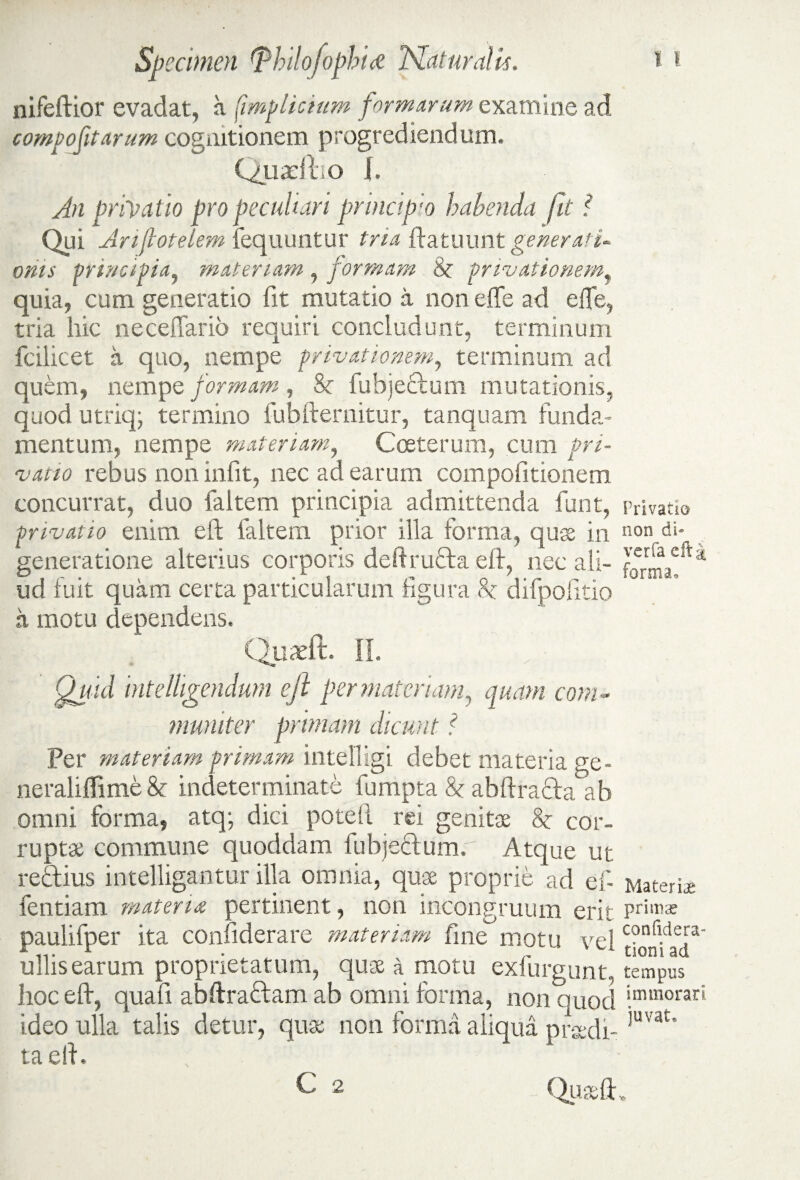 nifeftior evadat, a ('impliciam formarum examine ad compofitarum cognitionem progrediendum. Quadlio I. An privatio pro peculiari principio habenda fit ? Qui Anfiotelem fequuntur tria ftatuunt generati- oriis principia, materiam , formam privationem, quia, cum generatio fit mutatio a non effe ad efle, tria hic neceffario requiri concludunt, terminum fcilicet a quo, nempe privationem, terminum ad quem, nempe formam, & fubjeclum mutationis, quod utriq; termino fubfternitur, tanquam funda¬ mentum, nempe materiam, Cceterum, cum pri¬ vatio rebus non infit, nec ad earum compofitionem concurrat, duo faltem principia admittenda funt, privatio enim eft faltem prior illa forma, quae in generatione alterius corporis deftru&a eft, nec ali¬ ud fuit quam certa particularum figura 8c difpofitio a motu dependens. Quadi. II. Quid intelligendum eft per materiam, quam com¬ muniter primam dicunt ? Per materiam primam intelligi debet materia ge- neraliffime & indeterminate fumpta & abftra&a ab omni forma, atq; dici poteft rei genitae 8c cor¬ ruptae commune quoddam fubjectum. Atque ut reftius intelligantur illa omnia, quae proprie ad efi fentiam materia pertinent, non incongruum erit paulifper ita confiderare materiam fine motu vel ullis earum proprietatum, quae a motu exfurgunt. hoc eft, quafi abftraftam ab omni forma, non quod ideo ulla talis detur, quae non forma aliqua praedi¬ ta eft. , C 2 Privatio non di* vcrfa eft a forma. Materias primas confidera- tioni ad tempus immorari juvat. Quaeft.