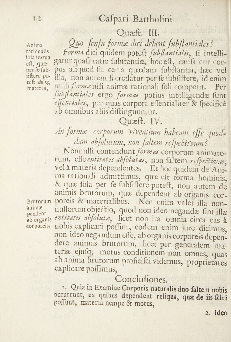 Anima rationalis fola 1 orni a e 11, qux pec fe fub-* fiftere po- teft afe’q; materia» Brutorum animae pendent ab organis corporeis. Quadi III. Quo fenju forma dici debent fubflantiales? forma dici quidem poteff fubjlantialis, fi intelli- gatur quali ratio fubftantise, hoceft, caufa cur cor¬ pus aliquod iit certa quadam fubftantia, haec vei illa, non autem fi credatur per fe fubfiftere, id enim nulli forma nifi animae rationali foli competit. Per fubfiant tales ergo formas potius intelligendae fiunt effent'tales, per quas corpora effentialiter & Specifice ab omnibus aliis diftinguuntur. Quasft. IV- An forma cor forum Viventium habeant effe quod¬ dam abjolutum, non (altem refpeftivum ? Nonnulli contendunt formas corporum animato- rum, efie enti tales aofolut as ^ non ialtem reffetfiv as. vel a materia dependentes. Et hoc quidem de Ani¬ ma rationali admittimus, qua; eft forma hominis, Sc quae fola per fe fubfiftere poteft, non autem de animis brutorum, quae dependent ab organis cor¬ poreis & materialibus. Nec enim valet illa non¬ nullorum obje&io, quod non ideo negandae fint illae entitatis abfoluu, licet non ita omnia circa eas a nobis explicari poflint, eodem enim jure dicimus non ideo negandum effe, ab organis corporeis depen¬ dere animas brutorum, licet per generalem ma¬ teriae ejufq; motus conditionem non omnes, quas ab anima brutorum proficifci videmus, proprietates explicare poffimus, Concluliones. T. Quia in Examine Corporis naturalis duo falcem nobis occurrunt, ex quibus dependent reliqua, qu»de iis fciri poliunt, materia nempe & motus. 2. Ideo