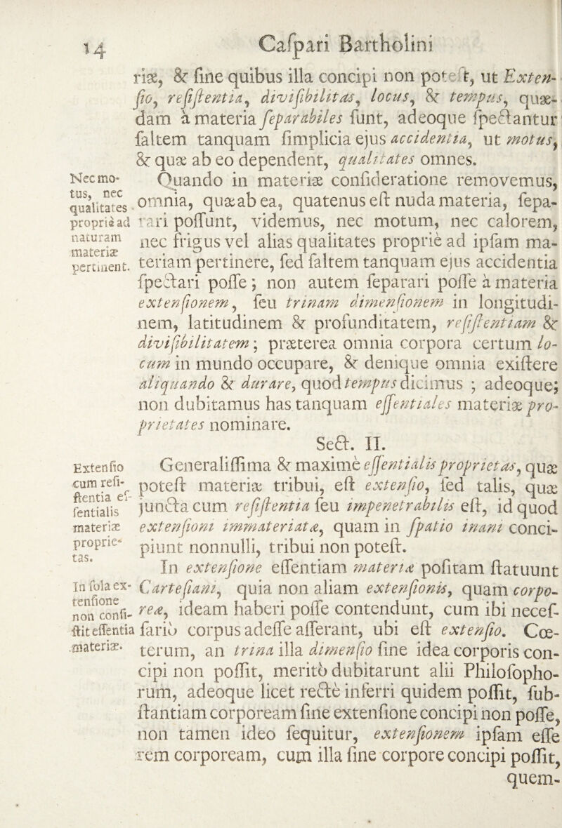 rise, 8r fine quibus illa concipi non poteft, ut Exten- fw, refijientia, divifibilitas, locus, 8c tempus, quae¬ dam a materia feparabiles funt, adeoque fpeftantur faltem tanquam iimplicia ejus accidentia, ut motus, &r quae ab eo dependent, qualitates omnes. Necmo- Quando in materiae confideratione removemus, qualitates • omnia, qua ab ea, quatenus eft nuda materia, fepa- propriead rari polfunt, videmus, nec motum, nec calorem, naturam iiec frigus vel alias qualitates proprie ad ipfam ma- pert uent. teriam pertinere, fed faltem tanquam ejus accidentia fpeibari poffe; non autem feparari polle a materia extensionem, feu trinam dimenfionem in longitudi¬ nem, latitudinem St profunditatem, refifientiam &: divifibilitatem; praeterea omnia corpora certum lo¬ cum in mundo occupare, 8r denique omnia exiftere aliquando 8t durare, quod tempus dicimus ; adeoque; non dubitamus has tanquam effentiales materi* pro¬ prietates nominare. Seft. II. Extentio Generaliflima & maxime ejj enti dis proprietas, quae cumrefi-^ poteft materi* tribui, eft extenjio, fed talis, quae fentiaHs jun&acum refiflentia feu impenetrabilis eft, id quod materis extenfioni immateriata, quam in fpatio inani conci- proprie- pjunt nonnulli, tribui non potelt. In extensione effentiam materia politam ftatuunt In fola ex* Cartefiam, quia non aliam extensionis, quam corpo- non confi- rea, ideam haberi poffe contendunt, cum ibi necef- ftiteffentia fariu corpus adeffe afferant, ubi eft extenfio. Cce- aiatenas. terUm, an trma illa dimenfio fme idea corporis con¬ cipi non poffit, merito dubitarunt alii Philo fopho- rum, adeoque licet recte inferri quidem poftit, fub- ftantiam corpoream fine extenfione concipi non poffe, non tamen ideo fequitur, extensionem ipfam effe rem corpoream, cum illa fine corpore concipi poffit, quem-