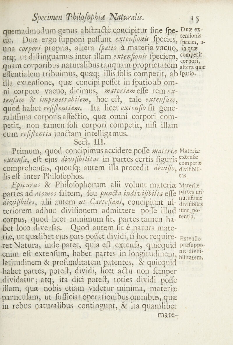 quemadmodum genus ab Per acte concipitur fine {pe¬ de. Duae ergo fupponi poffunt extenfionis fpeties, una corpori propria, altera [patio a materia vacuo, atq; ut distinguamus inter illam extenfionis Speciem, quam corporibus naturalibus tanquam proprietatem effentialem tribuimus, quaq; illis folis competit, ab illa extenfione, quae concipi poffet in fpatio ab om¬ ni corpore vacuo, dicimus, materiam eife rem ex- tenfam & impenetrabilem, hoc eft, tale extenfum, quod habet refifientiam. Ita licet extenfio lit gene- raliffima corporis affeftio, quae omni corpori com¬ petit, non tamen foli corpori competit, nifi illam cum refifientia junctam intelligamus. Sect. III. Primum, quod concipimus accidere poffe materias extenfe, eft ejus divifibilitas in partes certis figuris comprehenfas, qiioulq; autem illa procedit divifio, lis eft inter Philofophos. Epicurus 8c Philofophorum alii volunt materia partes ad atomos {altem, feu puncta indivifibilia effe divifibiles, alii autem ut Cartefuwi, concipiunt ul¬ teriorem adhuc divifionem admittere poffe illud corpus, quod licet minimum fit, partes tamen ha¬ bet loco diverfas. Quod autem fit e natura mate¬ rias, ut qualibet ejus pars poffet dividi, fi hoc require¬ ret Natura, inde patet, quia eft extenfa, qulcquid enim eft extenfum, habet partes in longitudinem, latitudinem & profunditatem patentes, & quicquid habet partes, poteft, dividi, licet a ritu non femper dividatur; atq; ita dici poteft, toties dividi poffe illam, qua nobis etiam videtur minima, materia particulam, ut fufficiat operationibus omnibus, qua in rebus naturalibus contingunt, 8c ita quamlibet mate- Dux ex¬ tentionis fpecies, ti¬ na quae competit corpori, altera quae fpatio. Materis extenfae competit- divifibiii- tas Materis partes 'mi¬ nati Hirtiae' divifibiles func_ po» tentia. Extenfio praefuppo- nit di vili- bilitatem.