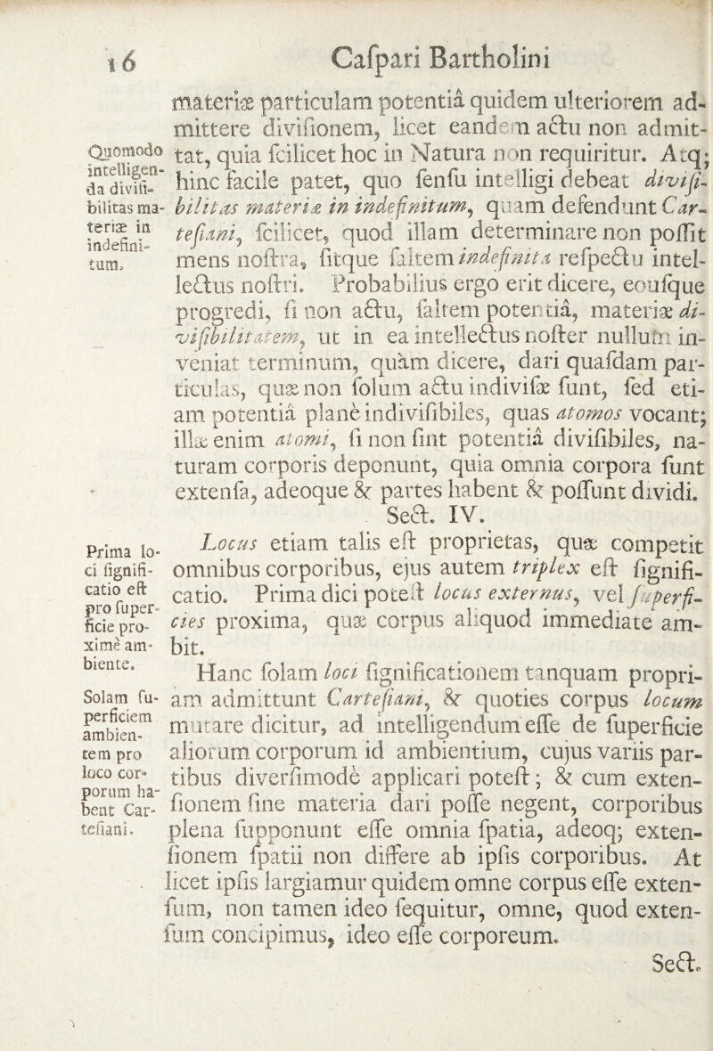 teriae In indefini¬ tum. materias particulam potentia quidem ulteriorem ad¬ mittere divifionem, licet eandem actu non admit- Quomodo qU‘ia fcjlicet hoc in Natura non requiritur. Atq; dadivfft^ hinc facile patet, quo fenfu intelligi debeat divi fi. biiitas ma- bilitas mater i £ in indefinitum, quam defendunt Car- tefiani, fcilicet, quod illam determinare non pojflit mens noftra, fitque filtem indefinita refpeClu intel¬ lectus noftri. Probabilius ergo erit dicere, eoufque progredi, fi non a£tu, faltem potentia, materiae di- vifibilitatem, ut in ea intelleCtus nofter nullufn in¬ veniat terminum, quam dicere, dari quafdam par¬ ticulas, quas non folum a£tu indivife funt, fed eti¬ am potentia plane indivifibiles, quas atomos vocant; illae enim atomi, ii non fint potentia divifibiies, na¬ turam corporis deponunt, quia omnia corpora funt extenfa, adeoque 8t partes habent <k poffunt dividi. . Sect. IV. Locus etiam talis eft proprietas, qua; competit omnibus corporibus, eius autem triplex elt lignifi- catio. Prima dici poteit locus externus, vel fu fer fi¬ des proxima, quas corpus aliquod immediate am¬ bit. Hanc folam loci fignificationem tanquam propri- Soiam fu- am admittunt Car te Jiam, 8r quoties corpus locum ambini™ motare dicitur, ad intelligendum effe de fuperficie rem pro aliorum corporum id ambientium, cujus variis par- loco cor» tibus diverfimode applicari poteft: & cum exten- bent Car- honem line materia dari polle negent, corporibus tefiani. plena fupponunt effe omnia fpatia, adeoq; exten- fionem fpatii non differe ab ipfis corporibus. At . licet ipfis largiamur quidem omne corpus effe exten- fum, non tamen ideo fequitur, omne, quod exten- fum concipimus, ideo effe corporeum. Sefh Prima Io« ci fignifi- catio eft pro fu per¬ fide pro¬ xime am¬ biente.