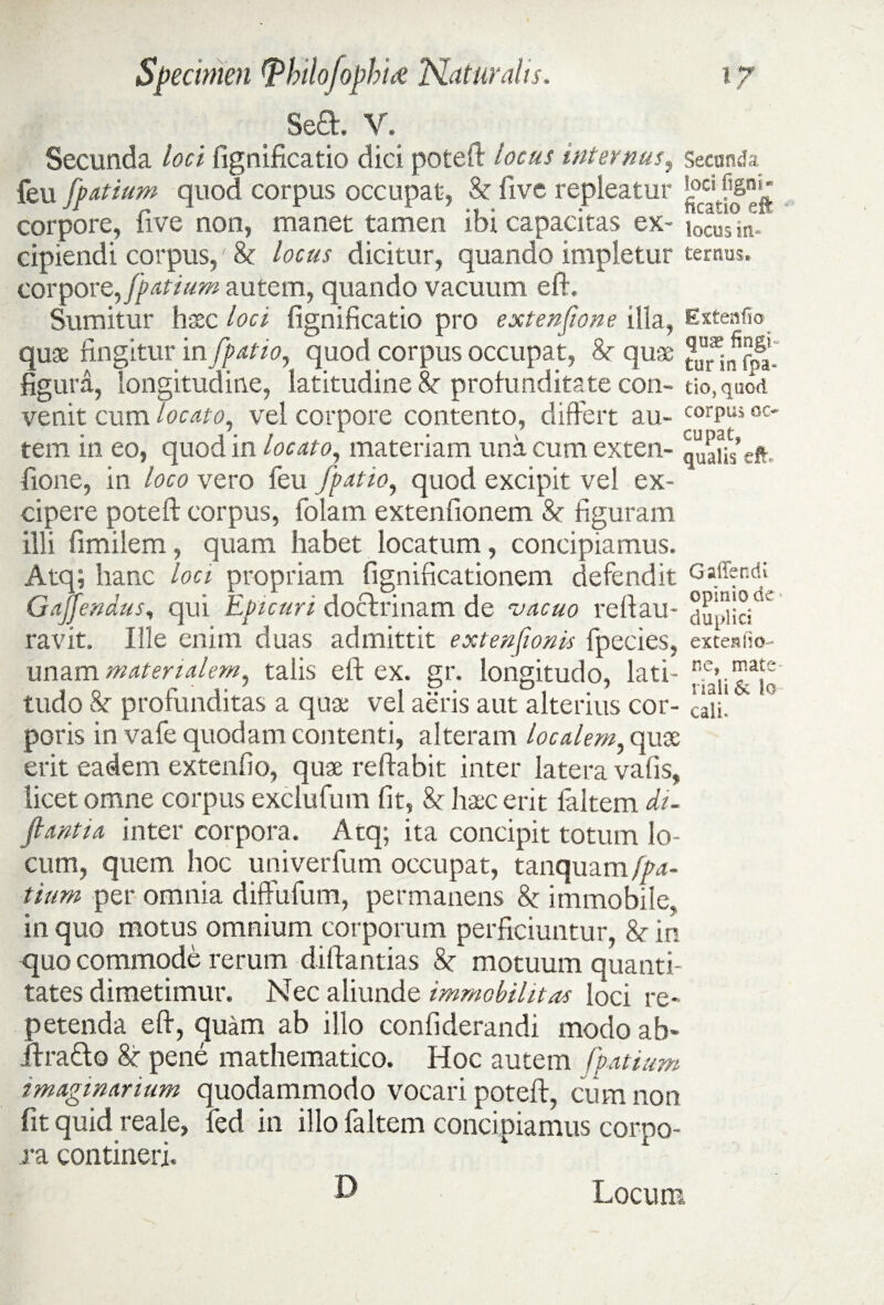 ^Sea. V. Secunda loci fignificatio dici poteft locus internus, Secanda & five repleatur *oci ?6n»' ibi capacitas ex- locus in. cipiendi corpus,' & locus dicitur, quando impletur ternus, corpore, fpatium autem, quando vacuum eft. Sumitur hsec loci fignificatio pro exten/ione illa, Extenfic quae fingitur in /patio, quod corpus occupat, 8t quae figura, longitudine, latitudine &■ profunditate con- tio,quod venit cum locato, vel corpore contento, differt au- corPUi oc* tem in eo, quod in locato, materiam una cum exten- fione, in loco vero feu /patio, quod excipit vel ex¬ cipere poteft corpus, folam extenfionem & figuram illi fimilem, quam habet locatum, concipiamus. Atq; hanc loci propriam fignificationem defendit Ga^end,; Gajfendus, qui Epicuri doclrinam de vacuo reftau- duinicj0^ ravit. Ille enim duas admittit extenfionis fpecies, extesfio- unam materialem, talis eft ex. gr. longitudo, lati- tudo & profunditas a qua; vel aeris aut alterius cor- caii, poris in vafe quodam contenti, alteram localem, quoe erit eadem extenfio, quae reflabit inter latera vafis, licet omne corpus exciufum fit, Sc haec erit laltem du ftantia inter corpora. Atq; ita concipit totum lo¬ cum, quem hoc univerfum occupat, tanquam fpa- tium per omnia diffufum, permanens & immobile, in quo motus omnium corporum perficiuntur, 8c in quo commode rerum diftantias 8c motuum quanti¬ tates dimetimur. Nec aliunde immobilitas loci re¬ petenda eft, quam ab illo confiderandi modo ab* jftra&o &■ pene mathematico. Hoc autem fpatium imaginarium quodammodo vocari poteft, cum non fit quid reale, fed in illo faltem concipiamus corpo¬ ra contineri. feu /patiam quod corpus occupat, corpore, five non, manet tamen D Locum