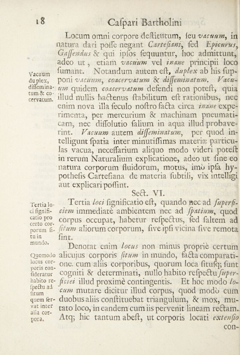 Locum omni corpore dediturum, leu vacuum, in natura dari polfe negant Car te fiam, fed Epicurus, Gaffendus St qui ipfos fequuntur, hoc admittunt, adeo ut, etiam vacuum vel inane principii loco Vacuum duplex, diffemina- tum& eo- cemtum. Tertia lo¬ ci figtiifi- catio pro certo cor¬ porum fi« tu ia mundo» Quomodo locus cor¬ poris con» fideratur habito re» fpeftu ad litum quem fer¬ vat ititer alia cor¬ pora, fumant. Notandum autem eft, duplex ab his fup- poni vacuum, coacervatum St difieminatum. Vacu¬ um quidem coacervatum defendi non poteft, quia illud nullis hactenus ftabilitum eft rationibus, nec enim nova illa feculo noftro facta circa inane expe¬ rimenta, per mercurium St machinam pneumati¬ cam, nec diffolutio falium in aqua illud probave¬ rint. Vacuum autem diffeminatum, per quod in- telligunt fpatia inter minutiflimas materiat particu¬ las vacua, neceffarium aliquo modo videri poteft in rerum Naturalium explicatione, adeo ut fine eo natura corporum fluidorum, motus, imo ipfa hy- pothefis Cartefiana de materia fubtili, vix intelligi aut explicari poflint. Seft. VI. Tertia loci fignificatio eft, quando nec ad fuperfi¬ dem immediate ambientem nec ad fpatium, quod corpus occupat, habetur refpeftus, fed faltem ad (itum aliorum corporum, five ipfi vicina (ive remota flnt. Denotat enim locus non minus proprie certum alicuius corporis (itum in inundo, fafta comparati¬ one. cum aliis corporibus, quorum loca fitufq; funt cogniti St determinati, nullo habito refpeclu fuper- jiciei illud proxime contingentis. Et hoc modo lo¬ cum mutare dicitur illud corpus, quod modo cum duobus aliis conftituebat triangulum, St mox, mu¬ tato loco, in eandem cum iis pervenit lineam reftam. Atq; hic tantum abeft, ut corporis locati extenfio con-