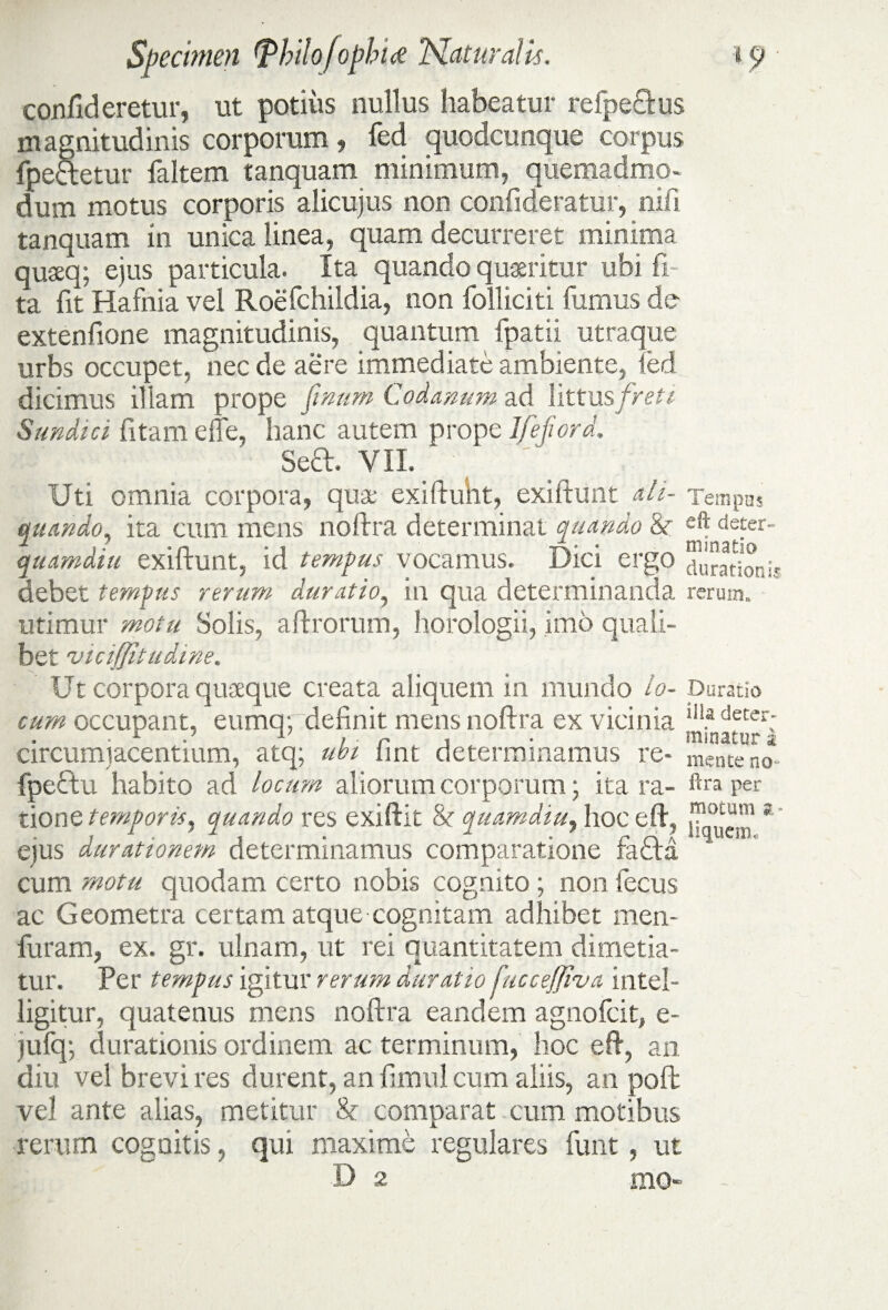 confideretur, ut potiiis nullus habeatur refpe&us magnitudinis corporum, fed «quodcunque corpus fpect etur faltem tanquam minimum, quemadmo¬ dum motus corporis alicujus non confideratur, nifi tanquam in unica linea, quam decurreret minima quseq; ejus particula. Ita quando quaeritur ubi fi- ta fit Hafnia vel Roefchildia, non folliciti fumus de extenfione magnitudinis, quantum fpatii utraque urbs occupet, nec de aere immediate ambiente, ied dicimus illam prope finum Codanum ad littus freti Sun dic i fitam e fle, hanc autem prope Ifefiord. Sed. YII. Uti omnia corpora, quae exiftuht, exiftunt ali- Tempus quando, ita cum mens noftra determinat quando & eit deter- quamdiu exiftunt, id tempus vocamus. Dici ergo duratkmi* debet tempus rerum durat io, in qua determinanda rerum, utimur motu Solis, aftrorum, horologii, imo quali¬ bet vicijjitudine. Ut corpora quaeque creata aliquem in mundo io- Duratio cum occupant, eumq; definit mens noftra ex vicinia !li.a dcter; circumjacentium, atq; ubi Iint determinamus re- mente no fpeftu habito ad locum aliorum corporum; ita ra- ftra per tione temporisy quando res exiftit & quamdiu, hoceft, *' ejus durationem determinamus comparatione fafta cum motu quodam certo nobis cognito; non fecus ac Geometra certam atque cognitam adhibet men- furam, ex. gr. ulnam, ut rei quantitatem dimetia¬ tur. Per tempus igitur rerum duratio fuccejjiva intei- ligitur, quatenus mens noftra eandem agnofcit, e- jufq; durationis ordinem ac terminum, hoc eft, an diu vel brevi res durent, an fimul cum aliis, an poft vel ante alias, metitur & comparat cum motibus rerum cognitis, qui maxime regulares funt, ut D 2 mo- -