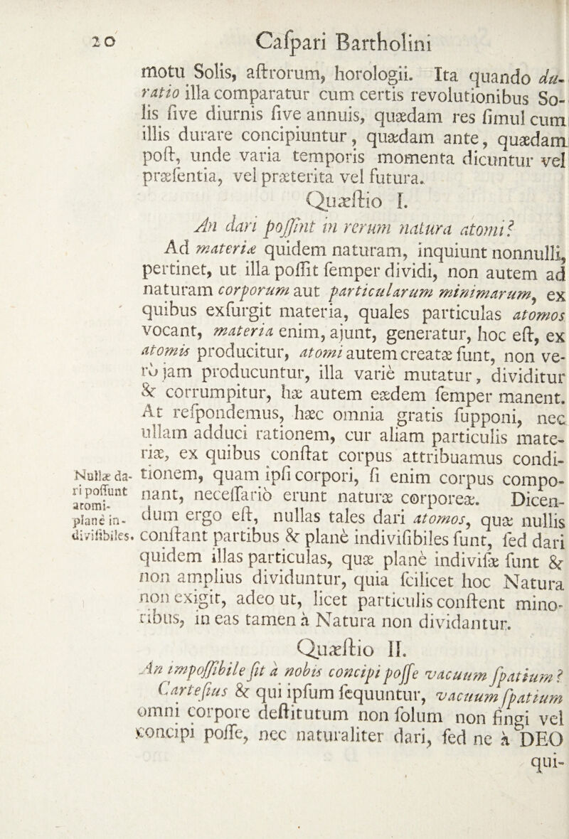 motu Solis, aftrorum, horologii. Ita quando du- ratio illa comparatur cum certis revolutionibus So¬ lis fi ve diurnis five annuis, quaedam res fimul cum illis durare concipiuntur, quaedam ante, quaedam poft, unde vana temporis momenta dicuntur vel prsefentia, vel praeterita vel futura, Quaeftio I. An dari pojjhit in rerum natura atomi? Ad mater i £ quidem naturam, inquiunt nonnulli, pertinet, ut illa poffit femper dividi, non autem ad naturam corporum aut particularum minimarum ex quibus exfurgit materia, quales particulas atomos vocant, materia enim, ajunt, generatur, hoc eft, ex atomis producitur, atomi autem creatae funt, non ve- rdjam producuntur, illa varie mutatur, dividitur corrumpitur, hae autem eaedem femper manent. At refpondemus, haec omnia gratis fupponi, nec ullam adduci rationem, cur aliam particulis mate¬ riae, ex quibus conflat corpus attribuamus condi- Nuiia; da- tionem, quam ipli corpori, fi enim corpus comno- ^?uat nant, neceflarib erunt naturae corporeae. Dicen- pianein- vhun ergo eit, nullas tales dari atomos, qua; nullis divifibiics. conflant partibus & plane indivifibiles funt, led dari quidem illas particulas, quae plane indivilae funt \ non amplius dividuntur, quia fcilicet hoc Natura i non exigit, adeo ut, licet particulis conflent mino- CiDUs, ineas tamen a Natura non dividantur. Quadlio II. Art rmpoffibile Jit a nobis concipi pojje vacuum fpatium? Carte fius & qui ipfum fequuntur, vacuum fpatium omni coipoie deftitutum non Solum non fingi vel concipi polle, nec naturaliter dari, fed ne h DEO qui-
