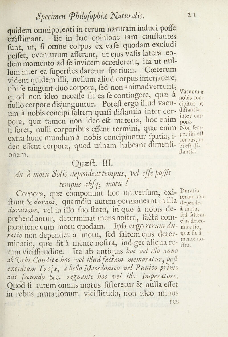 quidem omnipotenti in rerum naturam induci poffe exiftimant. in hac opinione tam conflantes funt, ut, fi omne corpus ex vafe quodam excludi pollet, eventurum afferant, ut ejus vafis latera eo¬ dem momento ad fe invicem accederent, ita ut nul¬ lum inter ea fu per fi es daretur fpatium. Cceterum vident quidem illi, nullum aliud corpus interjacere, ubi fe tangunt duo corpora, fed non animadvertunt, quod non ideo neceffe fit ea fe contingere, quss a nulio corpore disjunguntur. Poteft ergo illud vacu¬ um a nobis concipi faltem quali diftantia inter cor¬ pora, quae tamen non ideo eli materia, hoc enim fi foret* nulli corporibus effent termini, quae enim extra hunc mundum a nobis concipiuntur ipatia, i- deo effent corpora, quod trinam habeant dimenfi- onem. Quadi. III. An d motu Solis dependeat tempus, Vel effepo ffit tempus abjep, motu ? Corpora, quae componunt hoc univerfum, exi- fiunt 8c durant, quamdiu autem permaneant in illa durtitione, vel in illo fuo ftatu, in quo a nobis de¬ prehenduntur, determinat mens nofira, lacta com¬ paratione cum motu quodam. Ipfa ergo rerum du¬ ratu) non dependet a motu, fed faltem ejus deter¬ minatio, quae fit a mente nofira, indiget aliqua re¬ rum vieiflitudine. Ita ah antiquis hoc vel illo anno ab Urbe Condita hoc vel illud factam memoratur, peji excidium Troi.e, d bello Macedonico vel Punico primo aut fecundo 8cc. regnante hoc vel illo Imperatore. Quod fi autem omnis motus fifteretur Sc nulla effet in rebus mutationum viciffitudo, non ideo minus res Vacuum tv nobis con¬ cipitur ut diftantia inter cor¬ pora. Non fem* per ibi eft' corpus, u- bi eft di¬ ftantia. Durat io rerum non dependet i motu, fed faltem ejus deter¬ minatio, qua? fit a mente no- ftra* /