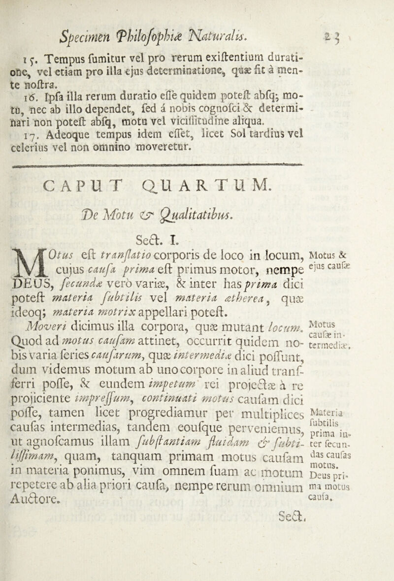 i Tempus fumitur vel pro rerum exigentium durati- onc, vel etiam pro illa ejus «determinatione, qta® fit a men¬ te noftra. 16. Ipfa ilia rerum duratio efie quidem poteft abfq-, mo¬ tu, nec ab illo dependet, fed a nobis cognofci & determi¬ nari non poteft abfq, motu vel viciffitudine aliqua, 17, Adeoque tempus idem effet, licet Sol tardius vel celerius vel non omnino moveretur. C APU T Q.U ARTU M. De Motu & Qualitatibus. Sed. I. MOtus eft tranflatio corporis de loco in locum. Motus & cujus caufa prima eft primus motor, nempe e!us caufe DE US, fecunda vero variae, & inter has prima dici poteft materia fubtilis vel materia xtherea, quae ideoq; materia rnotrix appellari poteft. Moveri dicimus illa corpora, quae mutant locum. J\l0[us Quod ad motus caufam attinet, occurrit quidem no- termedLe. bis varia feries caufarum, quae inter medix dici poliunt, dum videmus motum ab uno corpore in aliud tranf- ferri pofie, & eundem impetum rei projeciae a re projiciente impreffum, continuati motus caufam dici polfe, tamen licet progrediamur per multiplices Mafer^ caufas intermedias, tandem eoufque perveniemus, SaSiiV. ut agnofeamus illam fubjlantiam fluidam & fubti- terream' hffimam, quam, tanquam primam motus caufam dascaufas m materia ponimus, vim omnem fuam ac motum Deuspri. repetere ab alia priori caufa, nempe rerum omnium ma motus Audore. ■ cauia*