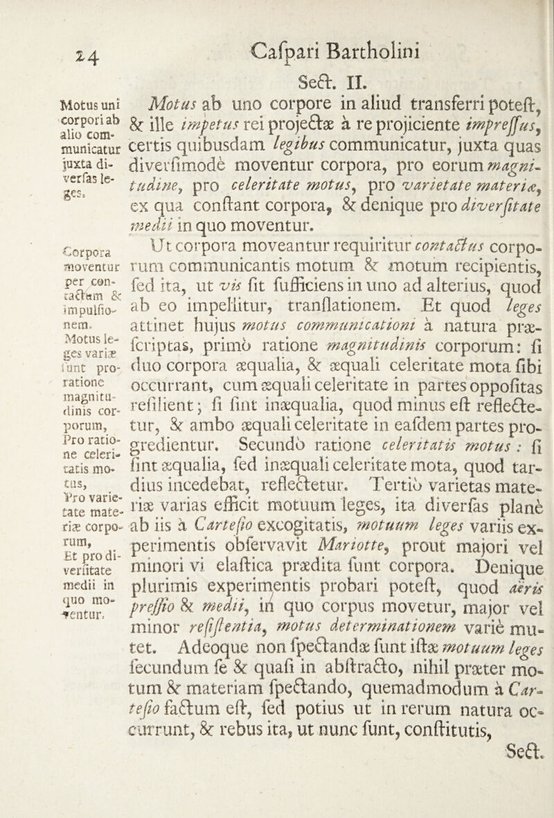 Motus uni corpori ab alio com» municatur juxta di- verfas le¬ ges. Corpora moventur per con- racism & impuifio- nem. Motus le¬ ges variae funt pro- ratione magni tu- elinis cor¬ porum. Pro ratio¬ ne celeri¬ tatis mo¬ tus, Pro varie¬ tate mate¬ riae corpo¬ rum* Et pro di- venltate medii in *]iio mo¬ lentur. Cafpari Bartholini Sed. II. Motus ab uno corpore in aliud transferri poteft, & ille impetus rei projedas a re projiciente impreffus, certis quibusdam legibus communicatur, juxta quas diverfimode moventur corpora, pro eorum magni- tudine, pro celeritate motus, pro varietate materia:, ex qua conflant corpora, & denique pro diverfitate medii in quo moventur. Ut corpora moveantur requiritur contaElus corpo¬ rum communicantis motum &r motum recipientis, fed ita, ut vis fit fufficiens in uno ad alterius, quod ab eo impellitur, tranflationem. Et quod leges attinet hujus motus communicationi a natura prae- feriptas, primo ratione magnitudinis corporum: fi duo corpora «qualia, & aequali celeritate mota fibi occurrant, cum aequali celeritate in partes oppofitas refilient; fi fmt inaequalia, quod minus eft refle&e- tur, & ambo aequali celeritate in eafdem partes pro¬ gredientur. Secundb ratione celeritatis motus : fi fmt «qualia, fed inaequali celeritate mota, quod tar¬ dius incedebat, reflectetur. Tertio varietas mate¬ riae varias efficit motuum leges, ita diverlas plane ab iis a C arte fio excogitatis, motuum leges variis ex¬ perimentis obfervavit Mariotte, prout majori vel minori vi elaftica praedita funt corpora. Denique plurimis experimentis probari poteft, quod aeris pr effio & medii, in quo corpus movetur, major vel minor re[ifientia, motus determinationem vari& mu¬ tet. Adeoque non fpedandae funt iftae motuum leges fecundum fe & quali in abftra&o, nihil praeter mo¬ tum 8c materiam fpedando, quemadmodum a Car- te fio fadum eft, fed potius ut in rerum natura oc¬ currunt, & rebus ita, ut nunc funt, conftitutis,