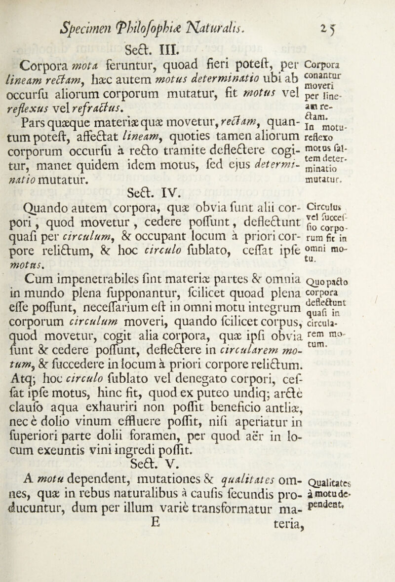 / Specimen {ThilofophU Naturalis. 15 Sed. III. • Corpora mota feruntur, quoad fieri poteft, per Corpora lineam rectam, haec autem motus determinatio ubi ab “”“rc“r occurfu aliorum corporum mutatur, fit motus vel per nne. reflexus vel refraffus. am re- Pars quaeque materiae quae movetur, rectam, quam ^anJ;otu. tum poteft, aftedat lineam, quoties tamen aliorum reflexo corporum occurfu a redo tramite defledere cogi- tur, manet quidem idem motus, fed ejus det er mi- ^atlo^ * natio mutatur. mutatur. Sed. IV. Quando autem corpora, quae obvia funt alii cor- Circuitu pori, quod movetur, cedere poliunt, dcfiedunt quafi per circulum, & occupant locum a pnon cor- rum fit in pore relidum, hoc circulo fublato, cellat ipfe omni m°- motas. Cum impenetrabiles fint materiae partes Sc omnia qu0pacto in mundo plena fupponantur, fc i licet quoad plena corpora efle poflunt, neceflarium eft in omni motu integrum qtian irf1 corporum circulum moveri, quando fcilicet corpus, circuia- quod movetur, cogit alia corpora, quae ipfi obvia rem mo' funt &r cedere poliunt, defledere in circularem mo- £um' tum, 8c fuccedere in locum a priori corpore relidum. Atq; hoc circulo fublato vel denegato corpori, cef- fat ipfe motus, hinc fit, quod ex puteo undiq; arde claufo aqua exhauriri non poflit beneficio antliae, nec e dolio vinum effluere poflit, nili aperiatur in fuperiori parte dolii foramen, per quod aer in lo¬ cum exeuntis vini ingredi poflit. Sed. V. A motu dependent, mutationes 8c qualitates ora- Qualitates nes, quae in rebus naturalibus a caufis fecundis pro- a «notu de¬ ducuntur, dum per illum varie transformatur ma- pendent' E - teria.