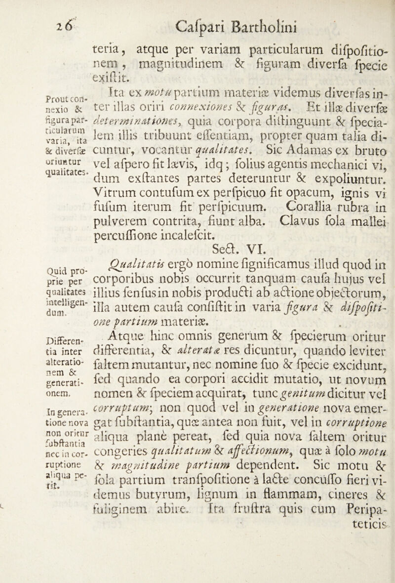 Prout con¬ nexio & figura pat- ticuiarum varia, ita. & diverfx oriuntur cpiaiitates. Quid pro¬ prie per qualitates hitelligen- dum. Differen¬ tia inter alteratio- nem & generati- onem. In genera¬ tione nova non oritur fubftantia nec in cor¬ ruptione aliqua pe¬ rit» Calpari Bartholini teria, atque per variam particularum difpofitio- nem , magnitudinem & figuram diverfa fpecie exiftit. Tta ex motu partium materiae videmus di verfas in¬ ter illas oriri connexiones Sz figuras. Et illae di ver fas determinationes, quia corpora diftinguunt Sz fpecia- lem illis tribuunt edendam, propter quam talia di¬ cuntur, vocantur qualitates. Sic Adamas ex bruto vel afpero fit laevis, idq; folius agentis mechanici vi, dum exftantes partes deteruntur Sz expoliuntur. Vitrum contufum ex perfpicuo fit opacum, ignis vi fufum iterum fit perfpicuum. Corallia rubra in pulverem contrita, fiunt alba. Clavus fola mallei percufiione incalelcit. Sea. VI. Qualitatis ergo nomine fignificamus illud quod in corporibus nobis occurrit tanquam caufa hujus vel illius fenfusin nobis produfti ab aftione objectorum, illa autem caufa confidit in varia figura Sz difpo(iti¬ one partium materiae. Atque hinc omnis generum Sz fpecierum oritur differentia, Sz alterat a res dicuntur, quando leviter faltem mutantur, nec nomine fuo Sz fpecie excidunt, fed quando ea corpori accidit mutatio, ut novum nomen Sz fpeciem acquirat, tunc genitum dicitur vel corruptum; non quod vel in generatione nova emer¬ gat fubftantia, quse antea non fuit, vel in corruptione aliqua plane pereat, fed quia nova faltem oritur congeries qualitatum Sz afifeciionum, quae a folo motu Sz 'magnitudine partium dependent. Sic motu Sz fola partium tranfpofitione ala&e eoncufto fieri vi¬ demus butyrum, lignum in flammam, cineres & fuliginem abire. Ita frnftra quis cum Peripa¬ teticis