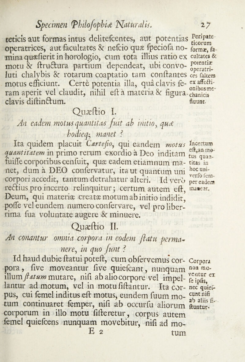 teticis aut formas intus delitefcentes, aut potentias ^’P*C operatrices, aut facultates St nefcio quae fpeciofa no- forms, fa ■ mina quaefierit in horologio, cum tota illius ratio ex cuitates & motu & ftru&ura partium dependeat, ubi convo- luti chalybis & rotarum coaptatio tam conftantes c« fakero motus efficiunt. Certe potentia illa, qua clavis fe- “affe&i- ram aperit vel claudit, nihil eft a materia 8c figura, chanki^ clavis diftin&um. fluunt. Quae (lio I. An eadem motus quantitas fuit ab initio, qud hodieq^ manet ? Ita quidem placuit Cartejio, qui eandem motus quantitatem in primo rerum exordio a Deo inditam fuiffe corporibus cenfuit, quae eadem etiamnum ma¬ net, dum a DEO confervatur, ita ut quantum uni corpori accedit, tantum detrahatur alteri. Id vero re&ius pro incerto relinquitur; certum autem eft , Deum, qui materiae creat* motum ab initio indidit, poffe vel eundem numero confervare, vel pro liber¬ rima fua voluntate augere & minuere. Quaeftio 11. An conantur omnia corpora in eodem ftatu perma¬ nere, in quo Junt ? Id haud dubie ftatui poteft, cum obfervcmus cor¬ pora, five moveantur five quiefcant, nunquam illum flatum mutare, nili ab alio corpore vel impel¬ lantur admotum, vel in motufiftantur. Ita cor¬ pus, cui femel inditus eft motus, eundem fuum mo¬ tum continuaret femper, nifi ab occurfu aliorum corporum in illo motu fifteretur, corpus autem femel quiefcens nunquam movebitur, nifi ad mo- E 2 tum Incertum eft,an mo¬ tus quan¬ titas in hoc uni- verfo fem- per eadem mateat» Corpori non mo¬ ventur ex fe ipfis, nec quief- eunt nifi ab aliis fi* ftuntur*