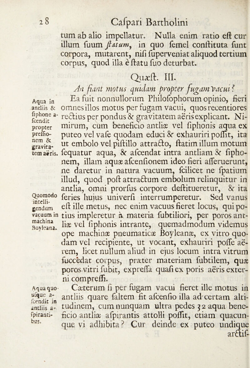 Aqua In antliis & fi phone a- fcendit propter preflio- nem & gravita* airis» Quomodo intelli- gendum vacuum in machina Boyleana* Aqua quo- ufque a- fcendit in antliis a- fpiranci- bus» Calpari Bartholini tum ab alio impellatur. Nulla enim ratio eft cur illum fuum flatum, in quo femel conftituta funt corpora, mutarent, nifi fuperveniat aliquod tertium corpus, quod illa e flatu fuo deturbat. Quarft. III. Au fiant motus quidam propter fugam Vacui ? Ea fuit nonnullorum Philofophorum opinio, fieri omnes illos motus per fugam vacui, quos recentiores rectius per pondus 8r gravitatem aeris explicant. Ni¬ mirum, cum beneficio antlias vel fiphonis aqua ex puteo vel vafe quodam educi &■ exhauriri poflit, ita ut embolo vel piftillo attrafto, ftatim illum motum fequatur aqua, & afcendat intra antliam & fipho- nem, illam aquae afcenfionem ideo fieri afleruerunt, ne daretur in natura vacuum, fcilicet ne fpatium illud, quod poft attraQrum embolum relinquitur in antlia, omni prorfus corpore deftitueretur, 8c ita feries hujus univerfi interrumperetur. Sed vanus eft ille metus, nec enim vacuus fieret locus, qui po¬ tius impleretur a. materia fubtiliori, per poros ant¬ liae vel fiphonis intrante, quemadmodum videmus ope machinae pneumaticae Boyleanae, ex vitro quo¬ dam vel recipiente, ut vocant, exhauriri polle ae¬ rem, licet nullum aliud in ejus locum intra vitrum fuccedat coipus, praeter materiam fubtilem, quae poros vitri fubit, exprelfa quafi ex poris aeris exter¬ ni comprefli. Caeterum fi per fugam vacui fieret ille motus in antliis quare faltem fit alcenfio illa ad'certam alti¬ tudinem, cum nunquam ultra pedes 32 aqua bene¬ ficio antliae afpirantis attolli poflit, etiam quacun¬ que vi adhibita ? Cur deinde ex puteo undique arffif-