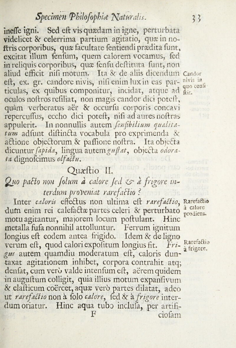 inefle igni. Sed eft vis quadam in igne, perturbata videlicet &• celerrima partium agitatio, quae in no- ftris corporibus, qua: facultate fentiendi praedita funt, excitat illum fenfum, quem calorem vocamus, fed in reliquis corporibus, qua: fenfu deftituta funt, non aliud efficit nifi motum. Ita & de aliis dicendum Candor eft, ex. nr. candore nivis, nili enim lux in eas par-nivis'iflr ticulas, ex quibus componitur, incidat, atque ad j^c. oculos noftros refiliat, non magis candor dici poteft, quam verberatus aer & occurfu corporis concavi repercuffus, eccho dici poteft, nifi ad aures noftras appulerit. In nonnullis autem ferifib ilium qualita¬ tum adfunt diftinfta vocabula pro exprimenda & aflione objectorum & paffione noftra. Ita objedta dicuntur fapida, lingua autem guft at, objecta odora¬ ta dignofeimus olfactu. Quadtio II. Quo paBo non folunt d calore fed & d frigore in¬ terdum proveniat rarefaBio i Inter caloris eftedtus non ultima eft rarefacito, Rarefa&io dum enim rei calefa&ae partes celeri &r perturbato motu agitantur, majorem locum poftulant. Hinc metalla fufa nonnihil attolluntur. Ferrum ignitum longius eft eodem antea frigido. Idem 8c de ligno veram eft, quod calori expolitum longius fit. iri- gm autem quamdiu moderatum eft, caloris dun- a taxat agitationem inhibet, corpora contrahit atq; denfat, cum veru valde intenfum eft, aerem quidem in auguftum colligit, quia illius motum expanfivurn & elafticum coercet, aquae vero partes dilatat, adeo ut rare factio non a folo calore, fed Sc a frigore inter¬ dum oriatur. Hinc aqua tubo inclufa, per artifi- F ciofam /