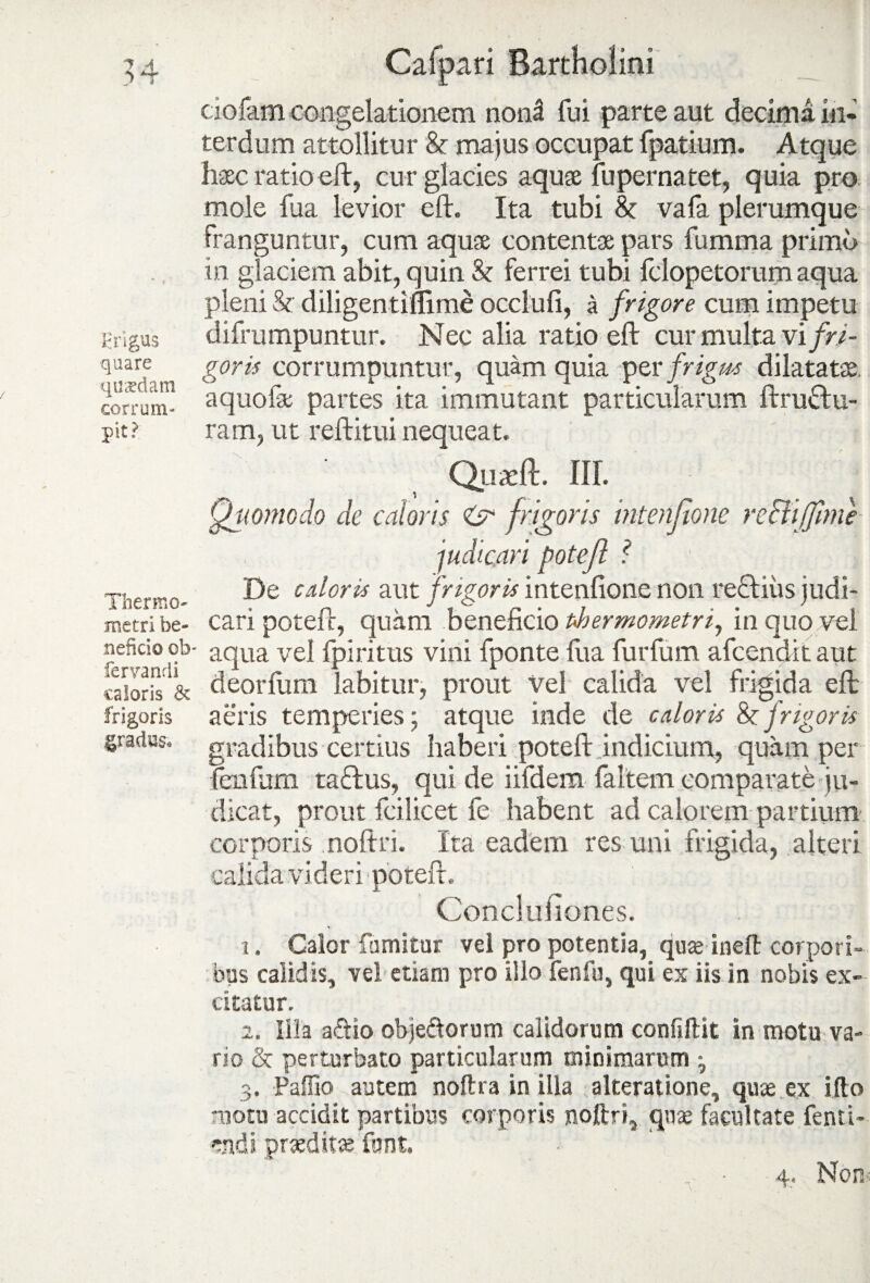 ciofam congelationem nond fui parte aut decima in¬ terdum attollitur & majus occupat fpatium. Atque haec ratio eft, cur glacies aquae fu perna tet, quia pro mole fua levior eft. Ita tubi & vafa plerumque Franguntur, cum aquae contenta; pars fumma prima in glaciem abit, quin & ferrei tubi fdopetorum aqua pleni & diligentiffime occlufi, a frigore cum impetu frigus difrumpuntur. Nec alia ratio eft cur multa vi fri- quare g0yis corrumpuntur, quam quia per frigus dilatatae, corrum- aquofae partes ita immutant particularum ftruftu- pit? ram, ut reftitui nequeat, Quaeft. III. Quomodo de caloris O frigoris intenfone re&iffmie judicari potefl ? t-. De calori* aut frigoris intentione non re£biiis judi- metri be- cari poteir, quam benehcio Phermometn, in quo vel nefido ob- aqua vel fpiritus vini fponte Hia furfum afcendit aut caloris & deorfum labitur, prout Vel calida vel frigida eft frigoris aeris temperies; atque inde de caloris Sc frigoris gradus, gradibus certius haberi potefl indicium, quam per fenium taftus, qui de iifdem (altem comparate ju¬ dicat, prout fcilicet fe habent ad calorem partium corporis noftri. Ita eadem res uni frigida, alteri calida videri potefl. Concluiiones. . v 1. Calor fumitur vel pro potentia, qua ineft corpori¬ bus calidis, vel etiam pro illo fenfu, qui ex iis in nobis ex¬ citatur. 2. Illa aftio obje&orum calidorum confiftit in motu va¬ rio & perturbato particularum minimarum ; 3. Paffio autem noftra in illa alteratione, quae ex ifto motu accidit partibus corporis noftri, quae facultate fenti- «ndi prueditce funt.