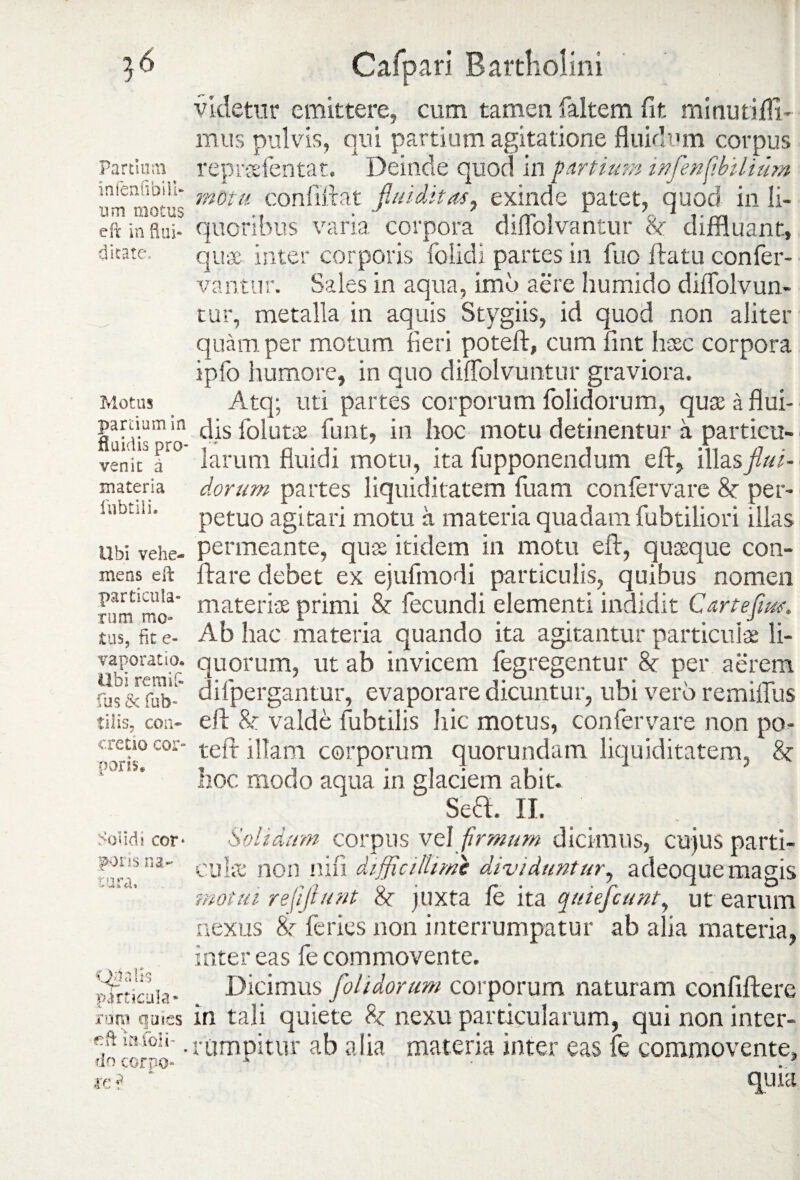 ^6 Partium in fenfibi Il¬ um motus eft in flui- ditate. Motus pardum in fluidis pro¬ venit a materia filbtili. Ubi vehe¬ mens eft particula» rum mo¬ tus, fit e- vaporatio. Ubi remif- fus & fub- tilis, con¬ cretio cor¬ poris* Solidi cor* pons na¬ tura. Opalis particula» roro quies lajfbli- do corpo* ic r' Cafpari Bartholini videtur emittere, cum tamen faltem fit minuti ffi- mus pulvis, qui partium agitatione fluidum corpus reprsefentat, Deinde quod in partium infenfbilium motu conlillat flui ditas, exinde patet, quod in li¬ quoribus varia corpora diflblvantur 8e diffluant, quae inter corporis folidi partes in fuo flatu confer¬ vantur. Sales in aqua, imo aere humido diffolvun- tur, metalla in aquis Stygiis, id quod non aliter quam per motum fieri poteft, cum fint haec corpora ipfo humore, in quo diffolvuntur graviora. Atq; uti partes corporum folidorum, quse a flui¬ dis folutse funt, in hoc motu detinentur a particu¬ larum fluidi motu, ita fupponendum eft, illas flui- dorum partes liquiditatem fuam confervare 8e per¬ petuo agitari motu a materia quadam fubtiliori illas permeante, quse itidem in motu eft, quaeque con¬ flare debet ex ejufmodi particulis, quibus nomen materiae primi Se fecundi elementi indidit Cartejim. Ab hac materia quando ita agitantur particulae li¬ quorum, ut ab invicem fegregentur Se per aerem difpergantur, evaporare dicuntur, ubi vero remiffus eft Se valde fubtilis hic motus, confervare non po¬ teft illam corporum quorundam liquiditatem, Se hoc modo aqua in glaciem abit. Sea. II. Solidum corpus vel firmum dicimus, cujus parti¬ culae non nifi difficillime dividuntur, adeoquemagis motui r effiunt Se juxta fe ita quiefcimt, ut earum nexus Se feries non interrumpatur ab alia materia, inter eas fe commovente. Dicimus folidorum corporum naturam confiftere in tali quiete Se nexu particularum, qui non inter¬ rumpitur ab alia materia inter eas fe commovente, quia