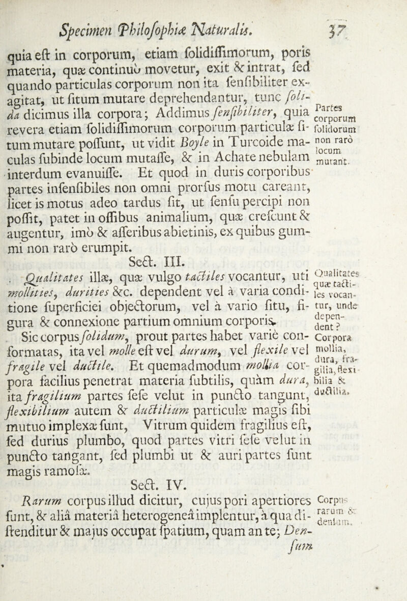 quia eft in corporum, etiam folidilfimorum, poris materia, quae continuu movetur, exit 8c intrat, ied quando particulas corporum non ita fenfibiliter ex¬ agitat, ut fitum mutare deprehendantur, tunc foh- _ da dicimus illa corpora; Addimus fenfibiliter, quia crJJ^um revera etiam folidiffimorum corporum particula: fi- (olidorum tum mutare poliunt, ut vidit Boyle in Turcoide ma- ™ro culas fubinde locum mutalTe, & in Achate nebulam - interdum evanuifle. Et quod in duris corporibus partes infenfibiles non omni prorfus motu careant, licet is motus adeo tardus fit, ut fenfu percipi non poffit, patet in offibus animalium, quae crefcunt & augentur, imb & afferibus abietinis, ex quibus gum- mi non raro erumpit. Sed. III. . Qualitates illae, qua vulgo tactiles vocantur, uti mollities, durities &c. dependent vel a varia condi- >es Vocan- tione fuperficiei obiedorum, vel a vario fitu, fi- tur, unde gura & connexione partium omnium corporis. ^p“ Sic corpus [olidum y prout partes habet varie con- corpora formatas, ita vel molle eft vel durum, vel flexile vel mo’liaJ fragile vel ductile. Et quemadmodum mollia cor- pora facilius penetrat materia fubtilis, quam dura, biiu & ita fragilium partes lefe velut in pundo tangunt, flexibilium autem & ductilium particulae magis fibi mutuo implexa funt, Vitrum quidem fragilius efr, fed durius plumbo, quod partes vitri fefe velut in pundo tangant, fed plumbi ut & auri partes funt magis ramofae. Sed. IV. Rarum corpus illud dicitur, cujus pori apertiores Corp: funt, &■ alia materia heterogeneaimplentur, a qua di- frenditur &: majus occupat fpatium, quam an te; Den- rarum & fum