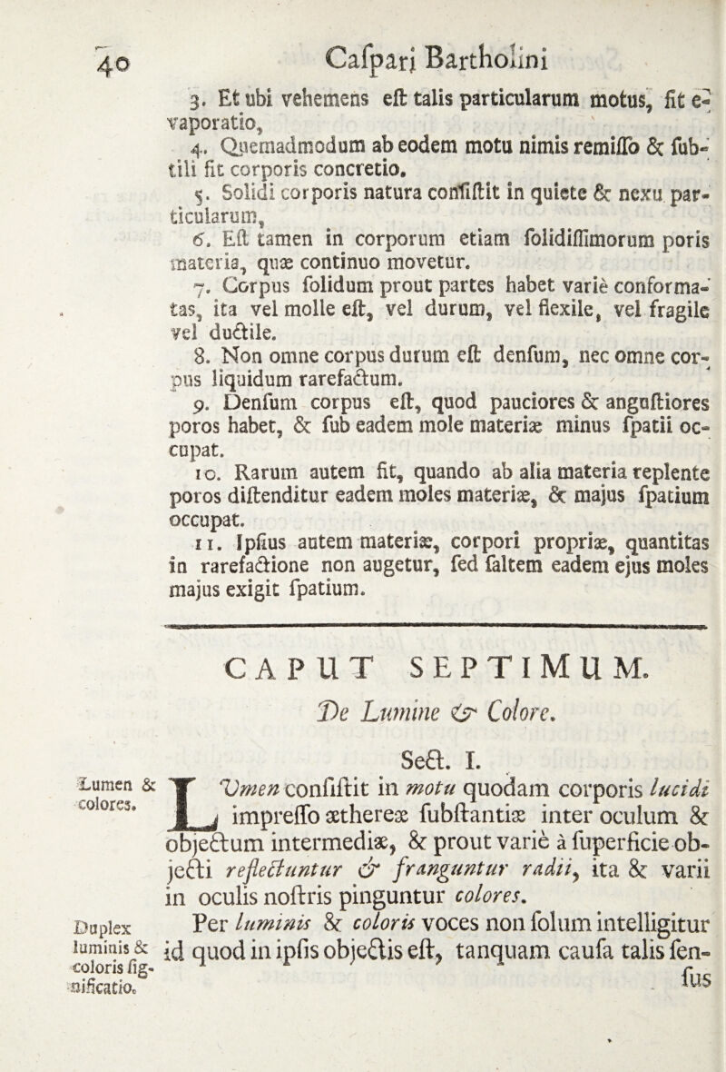 3. Et ubi vehemens eft talis particularum motus, fit vaporatio, 4. Quemadmodum ab eodem motu nimis remiffo St tub¬ uli fit corporis concretio, 5. Solidi corporis natura confiftit in quiete St nexu par¬ ticularum, 6. Eft tamen in corporum etiam folidiffimorum poris materia, quae continuo movetur. 7. Corpus folidum prout partes habet varie conforma¬ tas, ita vel molle eft, vel durum, vel flexile, vel fragile vel dudile. 8. Non omne corpus durum eft denfum, nec omne cor-^ pus liquidum rarefactum. > 9. Denfum corpus eft, quod pauciores & anguftiores poros habet, & fub eadem mole materiae minus fpatii oc¬ cupat. 10. Rarum autem fit, quando ab alia materia replente poros diftenditur eadem moles materi», Sr majus fpatium occupat. 11. !piius autem materi», corpori propri», quantitas in rarefa&ione non augetur, fed faltem eadem ejus moles majus exigit fpatium. CAPUT SEPTIMU M. De Lumine o' Colore. Sea. I. Lumen & colores. Duplex luminis & coloris fig« Acatio* LVmen confiftit in motu quodam corporis lucidi impreffo xtherex fubftantix inter oculum & obje&um intermedix, & prout varie a fuperficie ob- jefti reflectuntur & franguntur radii, ita & varii in oculis noftris pinguntur colores. Per luminis & coloris voces non folum intelligitur id quod in ipfis objeftis eft, tanquam caufa talis fen- fus