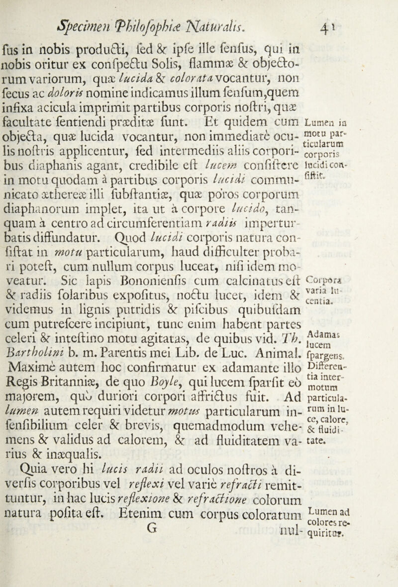 fas in nobis produtti, fed 8t ipfe ille fenfus, qui in nobis oritur ex confpeftu Solis, flammae 8t ohjefto- rum variorum, quae lucida 8t color (itu vocantur, non fecus ac doloris nomine indicamus illum fenfum,quem infixa acicula imprimit partibus corporis noftri, quae facultate fentiendi praeditae funt. Et quidem cum objeCta, quae lucida vocantur, non immediate ocu¬ lis no (iris applicentur, fed intermediis aliis corpori¬ bus diaphanis agant, credibile eli lucem confiifere in motu quodam a partibus corporis lucidi commu¬ nicato xtherete illi fubftantiae, quae poros corporum diaphanorum implet, ita ut a corpore lucido, tan- quam a centro ad circumferentiam radiis impertur¬ batis diffundatur. Quod lucidi corporis natura con- lifiat in motu particularum, haud difficulter proba¬ ri poteft, cum nullum corpus luceat, nifi idem mo¬ veatur. Sic lapis Bononienfis cum calcinatuseft St radiis folaribus expofitus, noctu lucet, idem St videmus in lignis putridis St pilcibus quibuidam cum putrefeere incipiunt, tunc enim iiabent partes celeri St inteftino motu agitatas, de quibus vid. Th. Bartholini b. m. Parentis mei Lib. de Luc. Animal. Maxime autem hoc confirmatur ex adamante illo Regis Britannia, de quo Boyle, qui lucem fparfit eo majorem, quS duriori corpori affridtus fuit. Ad lumen autem requiri videtur motus particularum in- fenfibilium celer St brevis, quemadmodum vehe¬ mens St validus ad calorem, St ad fiuiditatem va¬ rius 8t inaequalis. Quia vero hi lucis radii ad oculos noffros a di- verfis corporibus vel reflexi vel varie refracti remit¬ tuntur, in hac lucis reflexione St refractione colorum natura pofitaeft. Etenim cum corpus coloratum Lumen irs motu par¬ ticularum corporis lucidi con- fiftit* varia lu¬ centia. Adamas lucem fpargens, Differen¬ tia inter¬ ni o tum particula¬ rum in lu¬ ce, calore, & fluidi-' tat e. G nui- Lumen ad colores re¬ quirito?.