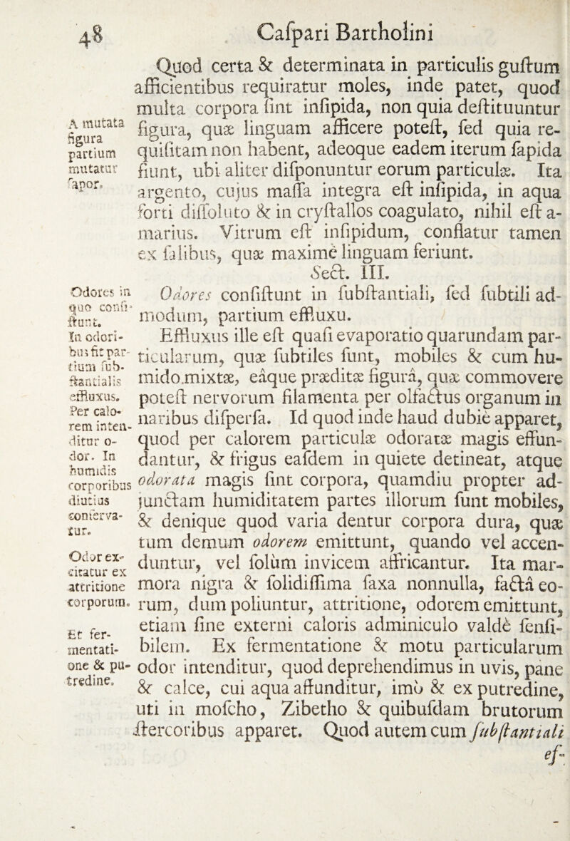 4« A mutata %ura partium mutatur rapor. Odores in. quo confi* ftunt. Xn odori - biii fit par¬ tium fub- fkantialis effluxus. Per calo¬ rem inten¬ ditor o« dor. In humidis corporibus diutius con ferva¬ tur. Odor ex¬ citatur ex attritione corporum. Et fer- mentati- one & pu¬ tredine. Cafpari Bartholini Quod certa & determinata in particulis guftum afficientibus requiratur moles, inde patet, quod multa corpora fint infipida, non quia deftituuntur figura, quae linguam afficere poteft, fed quia re- quifitam non habent, adeoque eadem iterum fapida fiunt , ubi aliter difponuntur eorum particulae. Ita argento, cujus mada integra eft infipida, in aqua forti diffoluto 8c in cryftallos coagulato, nihil eft a- marius. Vitrum eft infipidum, conflatur tamen ex falibus, quae maxime linguam feriunt. s&a. III. Odores confiftunt in fubftantiali, fed fubtili ad¬ modum, partium effiuxu. Effluxus ille eft quasi evaporatio quarundam par¬ ticularum, quae fubtiles funt, mobiles & cum hu- mido.mixtae, eaque praeditae figura, quae commovere poteft nervorum filamenta per olfactus organum in naribus difperfa. Id quod inde haud dubie apparet, quod per calorem particulae odoratae magis effun¬ dantur, & frigus eafdeni in quiete detineat, atque odorata magis fint corpora, quamdiu propter ad¬ junctam humiditatem partes illorum funt mobiles, & denique quod varia dentur corpora dura, quae tum demum odorem emittunt, quando vel accen¬ duntur, vel loliim invicem affricantur. Ita mar¬ mora nigra &■ folidiffima faxa nonnulla, fafta eo¬ rum, d um poliuntur, attritione, odorem emittunt, etiam fine externi caloris adminiculo valde fenft- bilem. Ex fermentatione & motu particularum odor intenditur, quod deprehendimus in uvis, pane &■ calce, cui aqua affunditur, imo & ex putredine, uti in mofcho, Zibetho & quibufdam brutorum ilercoribus apparet. Quod autem cum fubftantiali