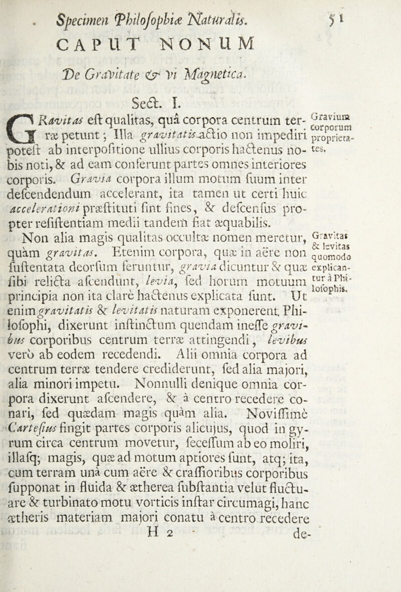 CAPUT NONUM De Gravitate & Vi 'Magnetica. ■■ Sedi. I. Ravito* efl qualitas, qua corpora centrum ter- Gravuua _ rx petunt •, illa gravitatis-actio non impediri proprieta- poteit ab interpofmone ullius corporis hadtenus no-tes* bis noti, & ad eam conferunt partes omnes interiores corporis. Gravia corpora illum motum fuum inter defcendendum accelerant, ita tamen ut certi huic accelerationipraeftituti fint fines, & defcenfus pro¬ pter refiftentiam medii tandem fiat a*quabili.s. Non alia matris qualitas occultu- nomen meretur, G:avltat \ • ^ t-,a • ... o< hvitas quam gravitas, htenini corpora, quae in aere non 'modo fuftentata deorfum feruntur, gravia dicuntur & quae expiican- iibi reliti a afceiidunt, levia, fed horum motuum ,aTaP.hl‘ principia non ita clare hactenus explicata iunt. Ut enim gravitatis 8c levitatis naturam exponerent; Phi- lofophi, dixerunt inftinUum quendam ineffe<gr.w/« brn corporibus centrum terrae attingendi, levibus vero ab eodem recedendi. Alii omnia corpora ad centrum tenu tendere crediderunt, fed alia majori, alia minori impetu. Nonnulli deuique omnia cor¬ pora dixerunt afcendere, h a centro recedere co¬ nari, fed quaedam magis quam alia. Noviffime 'Cartefms fingit partes corporis alicujus, quod in gy¬ rum circa centrum movetur, feceffum ab eo moliri, iilafq; magis, quae ad motum aptiores funt, atq;ita, cum terram una cum aere N cra(fioribus corporibus fupponat in fluida &: aetherea fubftantia velut fluctu¬ are & turbinato motu vorticis inftar circumagi, hanc aetheris materiam majori conatu a centro recedere H 2 - de- ‘