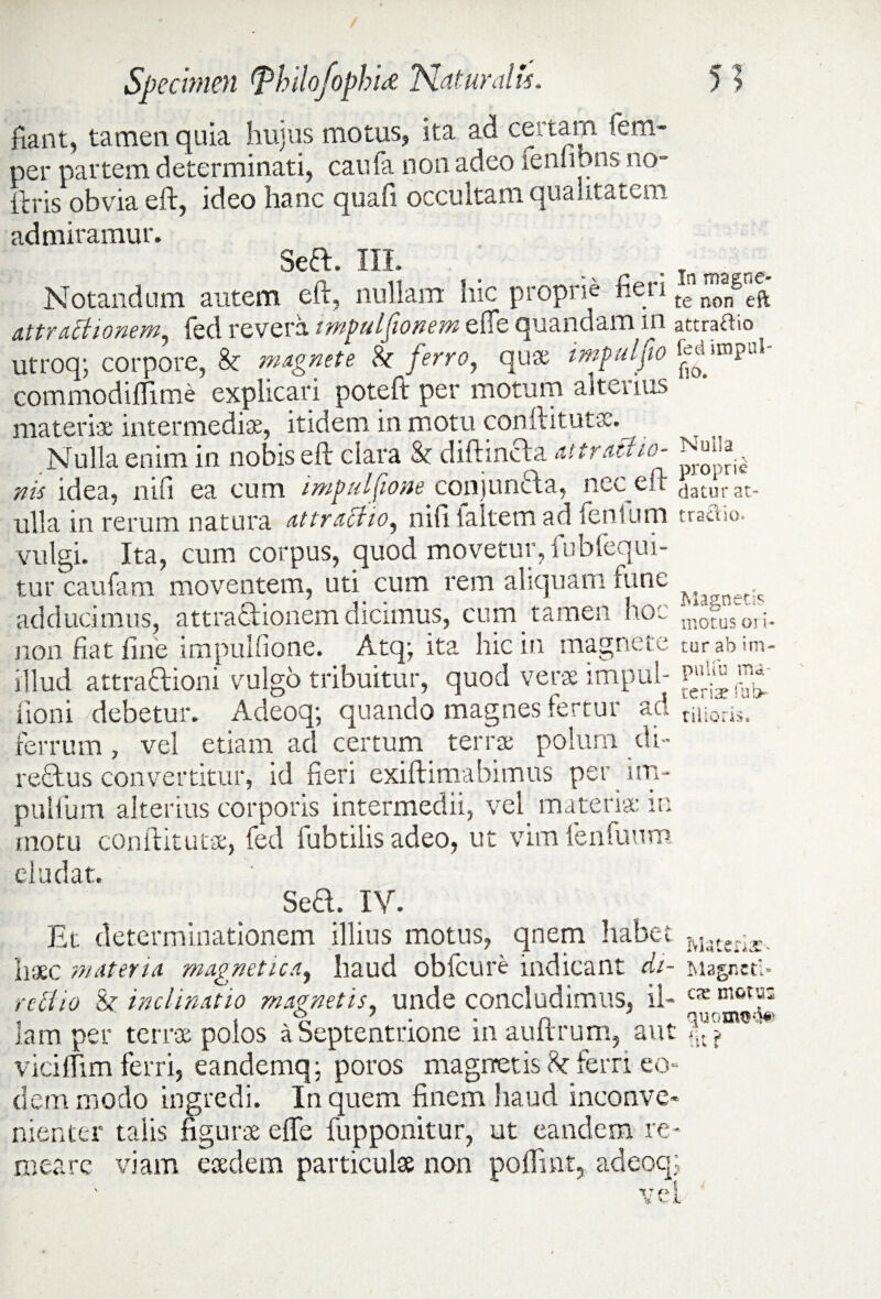 fiant, tamen quia hujus motus, ita ad certam (em- per partem determinati, caufa non adeo lenlibns no- itris obvia eft, ideo hanc quafi occultam qualitatem admiramur. Seflr. III. 7 _ . ma Notandum autem eft, nullam hic proprie net i te nongeft attrattionem, fed revera imjwlfionem efle quandam in attraho utroq; corpore, Sc magnete & ferro, quas impalfio commodiflime explicari poteft per motum alteiius materiae intermediae, itidem in motu conftitutsc. Nulla enim in nobis eft clara & diftincba attractio- - ^ nis idea, nifi ea cum imj>ulfione conjuncta, nec eft ^aturat- ulla in rerum natura attractio, niftialtemad lentum tractio, vulgi. Ita, cum corpus, quod movetur, fubfequi- tur caufam moventem, uti cum rem aliquam fune Mjffnet,s adducimus, attrafilionem dicimus, cum tameii ho~ j^otusori* non fiat fine impulfione. Atq; ita hic in magnete tur ab im- illud attractioni vulgo tribuitur, quod verae impul- fioni debetur. Adeoq; quando magnes fertur aci rilioris> ferrum, vel etiam ad certum terrae polum di- refitus convertitur, id fieri exiftimabimus pet im- puUum alterius corporis intermedii, vel materia: m motu conftitutae, fed fubtilis adeo, ut vim lenfuum eludat. Seft. IV. Et determinationem illius motus, qnem habet iviate.;X liaec materia magnetica, haud obfcure indicant di- Magnctl- rcctio &• inclinatio magnetis, unde concludimus, il- cx mot?: lam per terrae polos a Septentrione inauitrum, aut vicilfim ferri, eandemq; poros magnetis h ferri eo¬ dem modo ingredi. In quem finem haud inconve¬ nienter talis figurae efte fupponitur, ut eandem re¬ meare viam eaedem particulae non poftint, adeoq; vel