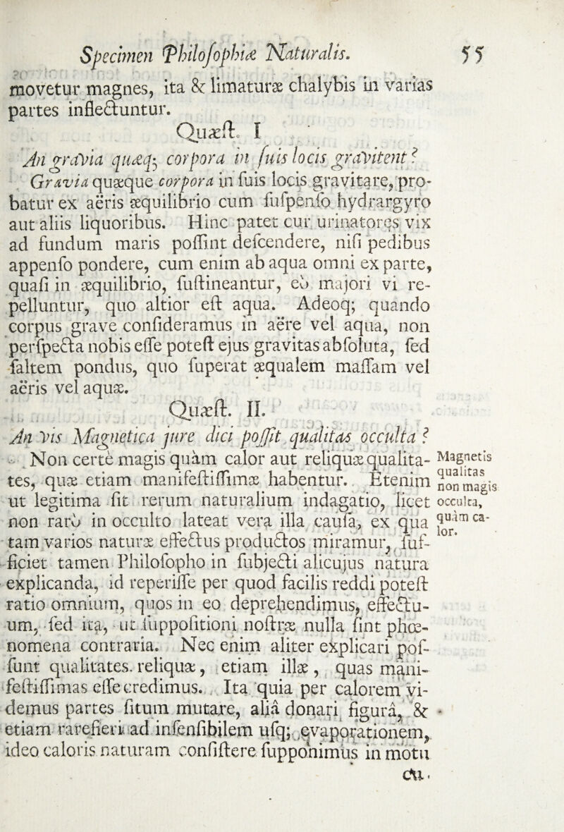 movetur magnes, ita & limaturae chalybis in varias partes infle&untur. Quadi. I An gravia qtMfo corpora in (uis locis graVitent? Gravia quaque corpora in fuis locis gravitare, pro¬ batur ex aeris aequilibrio cum fufpenfo hydrargyro aut aliis liquoribus. Hinc patet cur urinatores vix ad fundum maris poffint defeendere, nili pedibus appenfo pondere, cum enim ab aqua omni ex parte, quali in aequilibrio, fuftineantur, eu majori vi re¬ pelluntur, quo altior eft aqua. Adeoq; quando corpus grave confideramus in aere vel aqua, non perfpecla nobis effe poteft ejus gravitas abfoluta, fed faltem pondus, quo fuperat aequalem malfam vel acris vel aquae. Quxft. II. An Vis Magnetica jure dici poffit qualitas occulta ? Non certe magis quam calor aut reliquae qualita¬ tes, quae etiam manifeftiflimae habentur. Etenim ut legitima fit rerum naturalium indagatio, licet non raru in occulto lateat vera illa caula, ex qua tam varios naturae e de cius productos miramur, fuf- ficiet tamen Fhilofopho in fubjecti alicujus natura explicanda, id reperiife per quod facilis reddi poteft ratio omnium, quos in eo deprehendimus, effectu¬ um, fed ita, - ut fuppofitioni noftrae nulla fint phae¬ nomena contraria. Nec enim aliter explicari pof- funt qualitates, reliqua;, etiam illae, quas mani- ■feftiffimas effecredimus. , Ita quia per calorem vi¬ demus partes fiturn mutare, alia donari figura, & etiam rarefieri ad infenfibilem ufq; .evaporationem, ideo caloris naturam confiftere fuppohimus in motu c\i* • Magnetis qualitas non magis occulta, quam ca¬ lor.