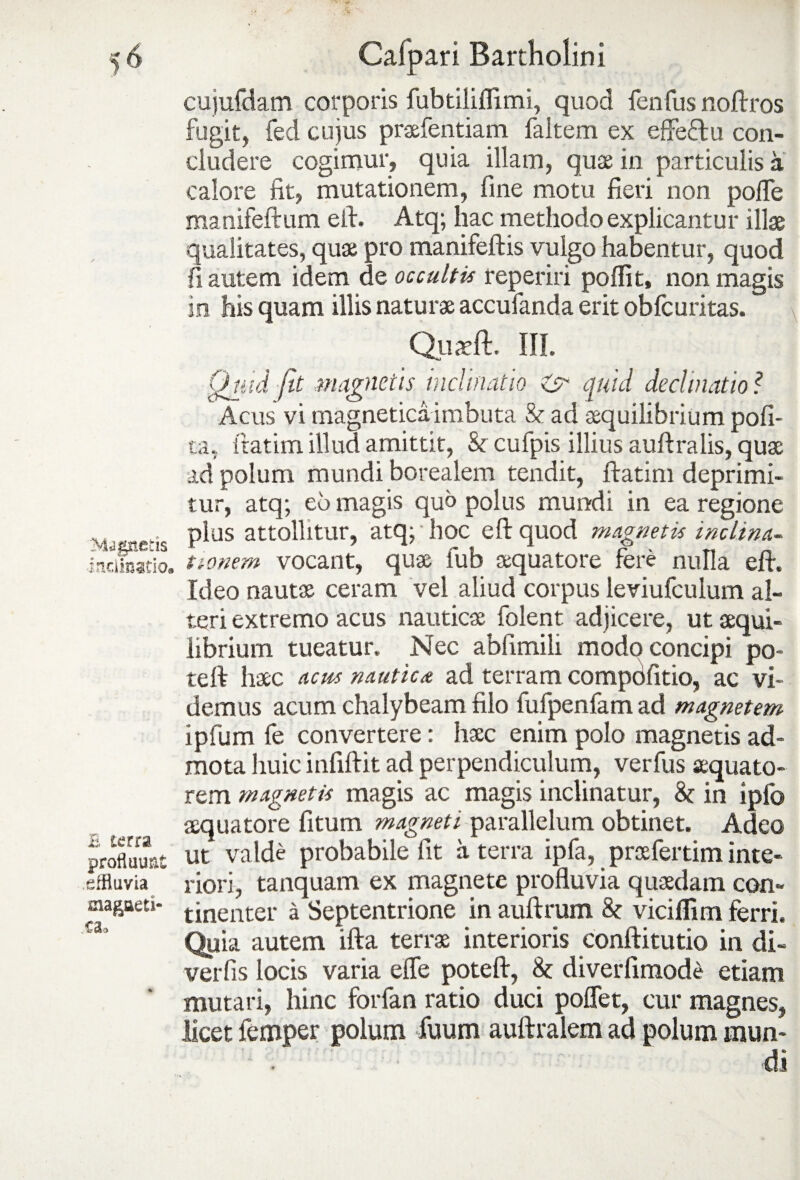 Magnetis -Inclinatio. E terra profluunt effluvia magaeti- ca3 ' Calpari Bartholini cujufdam corporis fubtiliflimi, quod fenfus nofirros fugit, fed cuius prafentiam faltem ex effectu con¬ cludere cogimur, quia illam, quae in particulis a calore fit, mutationem, fine motu fieri non polle manifeftum efi. Atq; hac methodo explicantur illae qualitates, quae pro manifeftis vulgo habentur, quod fi autem idem de occultis reperiri pofiit, non magis in his quam illis naturae accufanda erit obfcuritas. III. ? . )fi- ta, itatim illud amittit, &r cufpis illius aufiralis, quae ad polum mundi borealem tendit, ftatim deprimi¬ tur, atq; eo magis quo polus mundi in ea regione plus attollitur, atq; hoc efi: quod magnetis inclina¬ tionem vocant, quae fub aequatote fere nulla eft. Ideo nautae ceram vel aliud corpus leviufculum al¬ teri extremo acus nautica folent adjicere, ut aequi¬ librium tueatur. Nec abfimili modo concipi po¬ te ft hac acus nautica ad terram compdfitio, ac vi¬ demus acum chalybeam filo fufpenfam ad magnetem ipfum fe convertere: hac enim polo magnetis ad¬ mota huic infiftit ad perpendiculum, verfus aquato¬ rem magnetis magis ac magis inclinatur, 8c in ipfo aquatore fitum magneti parallelum obtinet. Adeo ut valde probabile fit a terra ipfa, prafertim inte¬ riori, tanquam ex magnete profluvia quadam con¬ tinenter a Septentrione in auftrum 8c vicifiim ferri. Quia autem ifta terra interioris conftitutio in di- verfis locis varia elfe poteft, diverfimode etiam mutari, hinc forfan ratio duci poflet, cur magnes, licet femper polum fuum auftralem ad polum mun¬ di Quid fit magnetis inclinatio & quid declinatio Acus vi magnetica imbuta & ad aquilibrium p<