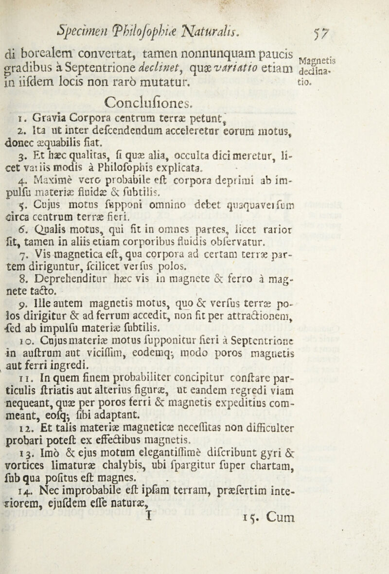 di borealem convertat, tamen nonnunquam paucis gradibus a Septentrione declinet, quse variatio etiam Conclufiones. 1. Gravia Corpora centrum terrae petunt% 2. Ita ut inter defccndendum acceleretur eorum motus, donec aequabilis fiat. 3. Et hxc qualitas, fi quae alia, occulta dici meretur, li¬ cet vatiis modis i Philofophis explicata. 4. Maxime vero probabile eft corpora deprimi ab im- pulfu materiat fluida: & fubtilis, 5. Cujus motos (apponi omnino debet quaquavetfum circa centrum term fieri. 6. Qualis motus, qui fit in omnes partes, licet rarior fit, tamen in aliis etiam corporibus fluidis obfervatur. 7. Vis magnetica eft, qua corpora ad certam terrae par¬ tem diriguntur, fcilicet verius polos. 8. Deprehenditur haec vis in magnete & ferro a mag¬ nete tacto. 9» Ille autem magnetis motus, quo & versus ter po¬ los dirigitur & ad ferrum accedit, non fit per attractionem, •fcd ab impulfu materne fubtilis. 10. Cujus materi» motus fupponitur fieri a Septentrione in auftrum aut viciflim, eodemq^ modo poros magnetis aut ferri ingredi. 11. In quem finem probabiliter concipitur conflare par¬ ticulis (Iriatis aut alterius figurae, ut eandem regredi viam nequeant, quae per poros ferri & magnetis expeditius com¬ meant, eofq^ fibi adaptant. 12. Et talis materiae magneticae neceffitas non difficulter probari poteft ex effectibus magnetis. 13. Imo & ejus motum elegantiffime difcribunt gyri & vortices limatur» chalybis, ubi fpargitur fu per chartam, fub qua politus eft magnes. 14. Nec improbabile eft ipfam terram, praefertim inte¬ riorem, ejufdem effe naturae, I i$. Cum Magnetis declina¬