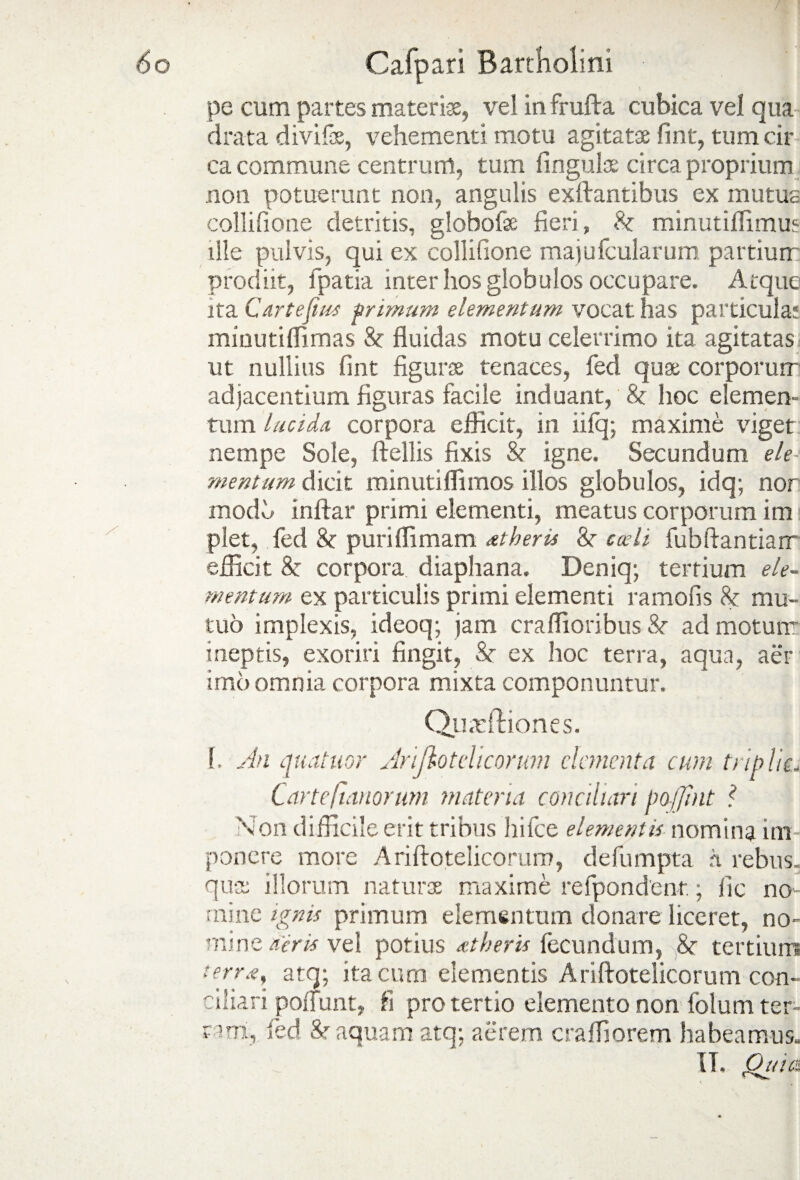 \ ■ pe cum partes materiae, vel infrufta cubica vel qua drata divifas, vehementi motu agitatae fint, tum ca¬ ca commune centrum, tum lingulae circa proprium non potuerunt non, angulis exftantibus ex mutua collilione detritis, globofae fieri, St minutiffimus ille pulvis, qui ex collilione majufcularum partium prodiit, fpatia inter hos globulos occupare. Atque ita Cartejius primum elementum vocat has particula; minutiffirnas St fluidas motu celerrimo ita agitatas ut nullius fint figurae tenaces, fed quae corporum adjacentium figuras facile induant, St hoc elemen¬ tum lucida, corpora efficit, in iilq; maxime viget nempe Sole, ftellis fixis St igne. Secundum ele mentum dicit minutiffimos illos globulos, idq; nor modh inftar primi elementi, meatus corporum im plet, fed St puri ili mam dtberis 8? sedi fubftantiam efficit 8t corpora diaphana. Deniq; tertium ele¬ mentum ex particulis primi elementi ramofis St mu¬ tuo implexis, ideoq; jam craflioribus St ad motum ineptis, exoriri fingit, St ex hoc terra, aqun, aer imo omnia corpora mixta componuntur. Qii.rftiones. 1. An quatitor Arijlotelicorum dementa cum triplis LarteIumorum materia conciliari poffhit ? Non difficile erit tribus hi Ice elementis nomina im¬ ponere more Ariftoteiicorum, defumpta rt rebus, qua illorum natura maxime refpondent; lic no¬ mine ignis primum elementum donare liceret, no- mine acris vel potius dtberis fecundum, 8t tertium terrd, atq; ita cum elementis Ariftoteiicorum con¬ ciliari polfunt, fi pro tertio elemento non folum ter¬ tam, fed &r aquam atq; aerem craffiorem habeamus. IT. Quia