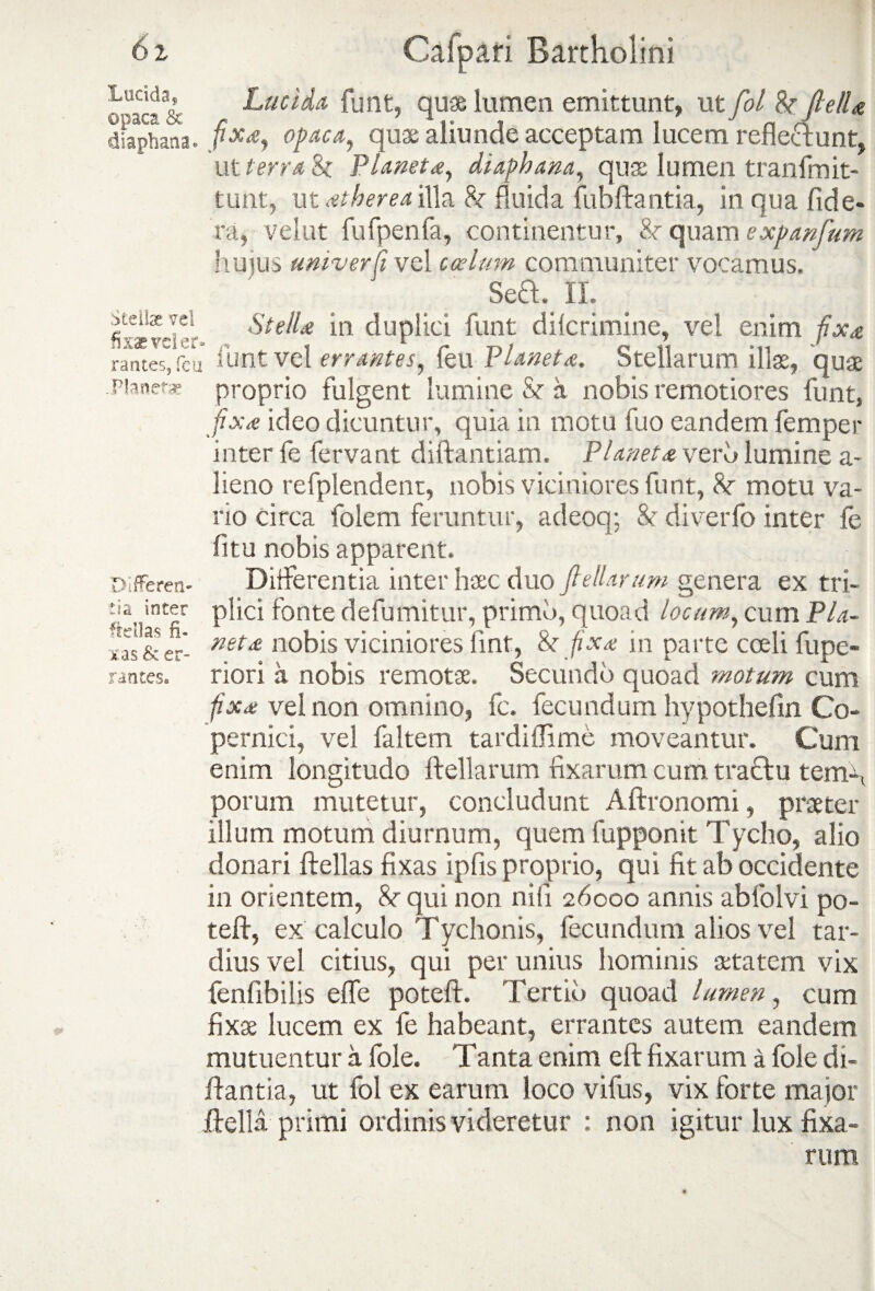 o'aca& Lucida funt, quae lumen emittunt, utfol JletU dfaphana. opaca, quae aliunde acceptam lucem refleftunt, ut terra & Planetd, diaphana, quae lumen tranfmit- tunt, ut dtherea illa 8r fluida fubftantia, in qua fide- ra, velut fufpenfa, continentur, &r quam expanfum hujus univerfi vel coelum communiter vocamus. SeQ. II. i11 duplici funt dilcrimine, ve! enim fix& rances, fcu funtvel errantes, feu Vianetd. Stellarum illae, quae pianefs proprio fulgent lumine & a nobis remotiores funt, fixd ideo dicuntur, quia in motu fuo eandem femper inter fe fervant diftantiam. Planets verb lumine a- lieno refplendent, nobis viciniores funt, 8t motu va¬ rio circa folem feruntur, adeoq; & diverfo inter fe fi tu nobis apparent. Differentia inter haec duo feliar um genera ex tri¬ plici fonte defumitur, primo, quoad locum, cum Pla- netd nobis viciniores iint, &r fixd in parte coeli fupe- riori a nobis remotae. Secundo quoad motum cum fixd vel non omnino, fc. fecundum hypothefin Co- pernici, vel faltem tardiflime moveantur. Cum enim longitudo Miarum fixarum cum tractu tem\ potum mutetur, concludunt Aftronomi, praeter illum motum diurnum, quem fupponit Tycho, alio donari Mias fixas ipfis proprio, qui fit ab occidente in orientem, 8r qui non nili 26000 annis abfoIvi po- teft, ex calculo Tychonis, fecundum alios vel tar¬ dius vel citius, qui per unius hominis aetatem vix fenfibilis elfe poteft. Tertio quoad lumen, cum fixae lucem ex fe habeant, errantes autem eandem mutuentur a fole. Tanta enim elt fixarum a fole di- itantia, ut fol ex earum loco vifus, vix forte major MU primi ordinis videretur : non igitur lux fixa¬ rum Differen¬ ta inter frdlas fi¬ xas & er¬ rantes.