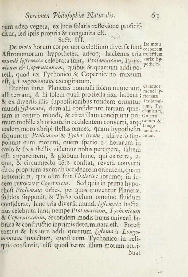 rum adeo vegeta, ex lucis folatis reflexione proficif- citur, ied iplis propria & congenita eft. Sed. III. De motu De motu horum corporum coeleftium diverfae funt cor m Aftronomorum hypothefes, adeoq; hadenus tria cceieftiam mundi jyflemata celebrata funt, Ftolomaicum^ Tycho- var.;^f ^ meum & Lopernicanum, quibus cf quartum acidi po- teft, quod ex Tychonico 8c Copernicano mixtum e A, a Longomontano excogitatum. Etenim inter Planetas nonnulli folem numerant, alii terram, 8c hi folem quali pro Aelia fixa habent; ftemaia 8c ex di ver fis illis fuppofitionibus totidem oriuntur ftoiomai- mundiJyflemata, dum alii conliderant terram quie- tam in centro mundi, 8c circa illam concipiunt pri-Coperni-’ mum mobile ab oriente in occidentem converti, atq; £anum & eodem motu abripi Aellas omnes, quam hypothefin montani- fequuntur Ptolomxus & Tycho Brahe • aliiverfi fup- anum, ponunt eum motum, quem (patio 24 horarum in coelo & fixis Aellis videmur nobis percipere, faltem effe apparentem, & globum hunc, qui ex terra, a- qua, tk circumjecto aere conflat, revera converti circa proprium axem ab occidente in orientem, quam lentendam, quae olim fuit Thaletis aliorumq; in lu¬ cem revocavit Copernicu-s. Sed quia in prima hypo- thefi Btolomaw orbes, per quos moventur Planetae. (olidos fupponit, & Tycho coelum omnino fluidum confiderat, hinc tria diverfa mundi JyJlemata hacte nus celebrata funt, nempe Btolomaicum, Tychonicum & Lopernicanum, & totidem modis hujus univerfi fa¬ brica h con Arudio inprimis determinata e A. PoteA tamen & his jure addi quartum jyftema a Longo- montano invectum, quod cum Tychonico in reli¬ quis confentit, nifi quod terrae illum motum attri¬ buat
