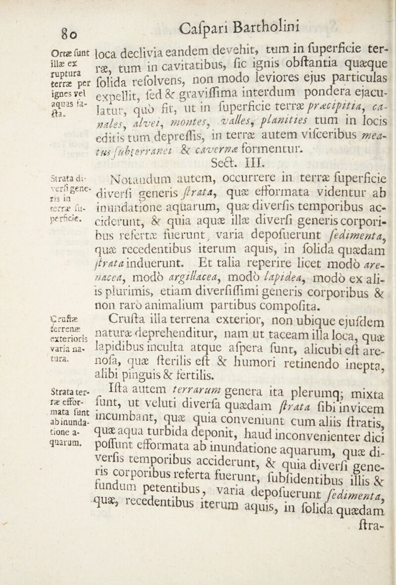 Ortas funt illae ex ruptura ietcx per ignes vel aquas fa- fh* Strata di- vcrp gerie- ris in terra’ fu- perfide. €raftae tferrena? exterioris varia na¬ tura. Strata ter¬ ra; efFor- mata funt ab inunda¬ tione a- quarum. Cafpan Bartholini loca declivia eandem devehit» tum in fuperficie ter¬ ra tum in cavitatibus» fic ignis obftantia quaque folida refolvens, non modo leviores ejus particulas expellit, fed & graviifima interdum pondera ejacu¬ latur, quo fit, ut in fuperficie terrae praecipitia, ca¬ ndes, alvei, montes, valles, planities tum in locis editis’tum.depreflls,’ in terras autem vifceribus mea- tus -nherranei .& caverna formentur. ' ‘ Secl. III. Notandum autem, occurrere in terrae fuperficie diverii generis ftrata, quae efformata videntur ab inundatione aquarum, quae diverfis temporibus ac¬ ciderunt, & quia aquae illae diverii generis corpori¬ bus refertae fuerunt. varia depoluerunt fedimenta quae recedentibus iterum aquis, in folida quaedam lirata induerunt. Et talia reperire licet modo are¬ nacea, modo argillacea, modo lapidea, modo ex ali¬ is plurimis, etiam diverliflimi generis corporibus & non raro animalium partibus compofita. C rufi a illa terrena exterior, non ubique ejufdem naturae deprehenditur, nam ut taceam illa loca, quae lapidibus inculta atque afpera funt, alicubiefi are- nofa, quae fierilis eft St humori retinendo inepta alibi pinguis & fertilis. ' „ autcm terrarum genera ita plerumq, mixta iunt, ut veluti diverfa quaedam (irata fibi invicem incumbant, quae quia conveniunt cum aliis liratis» quae aqua turbida deponit, haud inconvenienter dici pofiim. e formata ab mundatione aquarum, quae di¬ verfis temporibus acciderunt, 8t quia diverii sene¬ ris corporibus relerta fuerunt, fubfidentibus ilis N r,du“ sr,,bus’ ™ria H ’ leced«ntibus iterum aquis, i„ foUda qusdam . ftra-